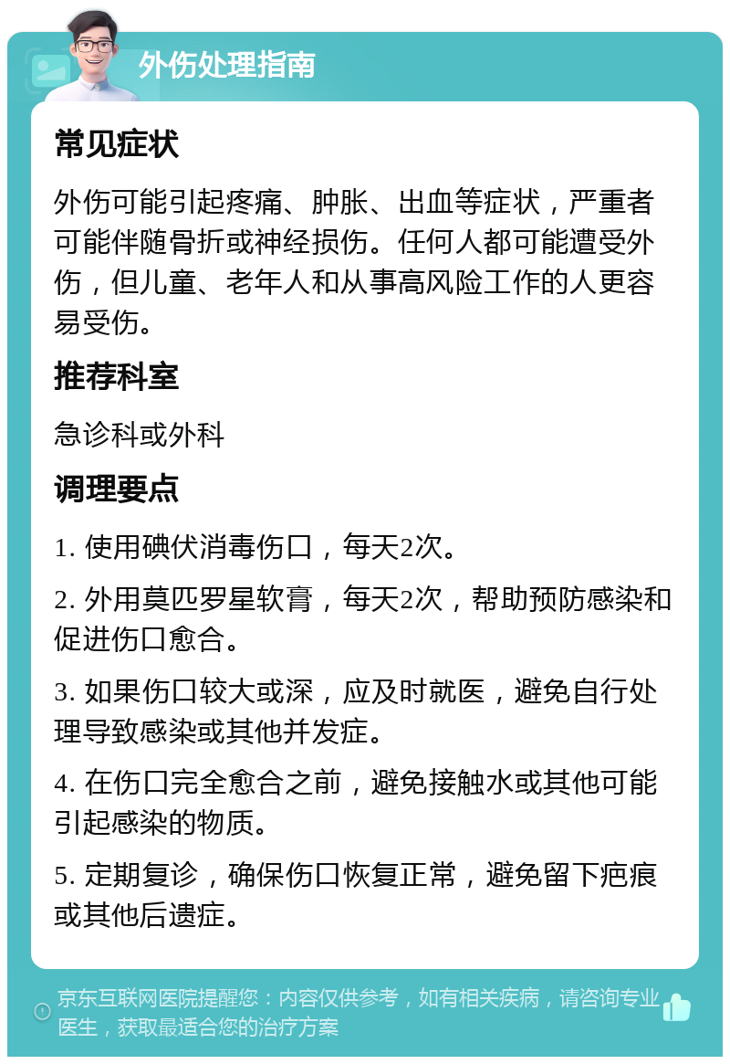 外伤处理指南 常见症状 外伤可能引起疼痛、肿胀、出血等症状，严重者可能伴随骨折或神经损伤。任何人都可能遭受外伤，但儿童、老年人和从事高风险工作的人更容易受伤。 推荐科室 急诊科或外科 调理要点 1. 使用碘伏消毒伤口，每天2次。 2. 外用莫匹罗星软膏，每天2次，帮助预防感染和促进伤口愈合。 3. 如果伤口较大或深，应及时就医，避免自行处理导致感染或其他并发症。 4. 在伤口完全愈合之前，避免接触水或其他可能引起感染的物质。 5. 定期复诊，确保伤口恢复正常，避免留下疤痕或其他后遗症。