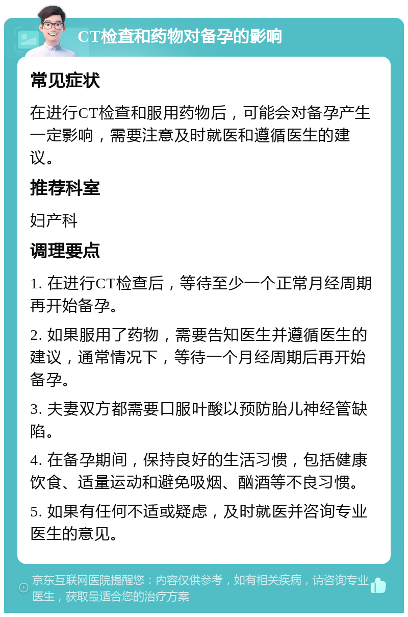 CT检查和药物对备孕的影响 常见症状 在进行CT检查和服用药物后，可能会对备孕产生一定影响，需要注意及时就医和遵循医生的建议。 推荐科室 妇产科 调理要点 1. 在进行CT检查后，等待至少一个正常月经周期再开始备孕。 2. 如果服用了药物，需要告知医生并遵循医生的建议，通常情况下，等待一个月经周期后再开始备孕。 3. 夫妻双方都需要口服叶酸以预防胎儿神经管缺陷。 4. 在备孕期间，保持良好的生活习惯，包括健康饮食、适量运动和避免吸烟、酗酒等不良习惯。 5. 如果有任何不适或疑虑，及时就医并咨询专业医生的意见。