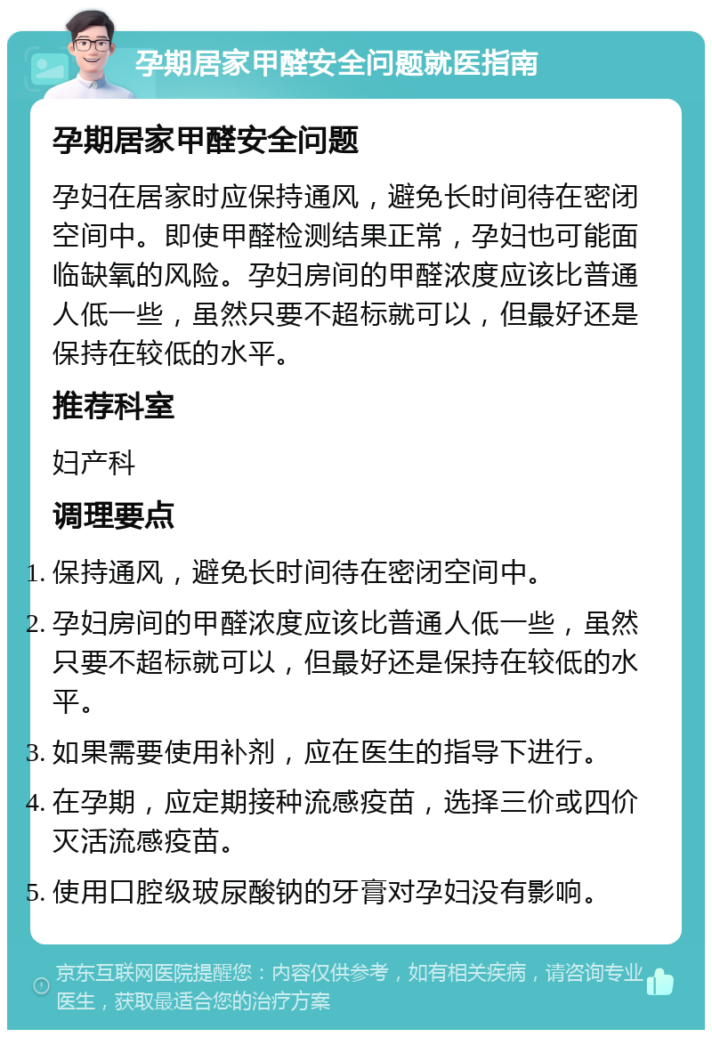 孕期居家甲醛安全问题就医指南 孕期居家甲醛安全问题 孕妇在居家时应保持通风，避免长时间待在密闭空间中。即使甲醛检测结果正常，孕妇也可能面临缺氧的风险。孕妇房间的甲醛浓度应该比普通人低一些，虽然只要不超标就可以，但最好还是保持在较低的水平。 推荐科室 妇产科 调理要点 保持通风，避免长时间待在密闭空间中。 孕妇房间的甲醛浓度应该比普通人低一些，虽然只要不超标就可以，但最好还是保持在较低的水平。 如果需要使用补剂，应在医生的指导下进行。 在孕期，应定期接种流感疫苗，选择三价或四价灭活流感疫苗。 使用口腔级玻尿酸钠的牙膏对孕妇没有影响。