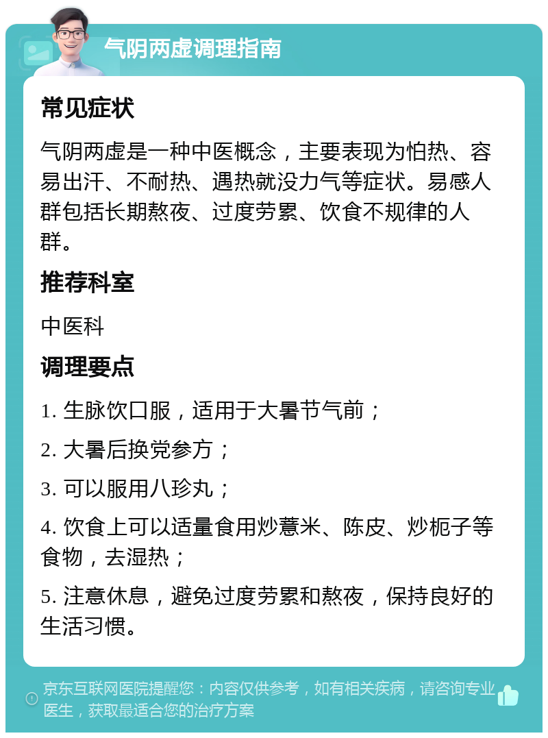 气阴两虚调理指南 常见症状 气阴两虚是一种中医概念，主要表现为怕热、容易出汗、不耐热、遇热就没力气等症状。易感人群包括长期熬夜、过度劳累、饮食不规律的人群。 推荐科室 中医科 调理要点 1. 生脉饮口服，适用于大暑节气前； 2. 大暑后换党参方； 3. 可以服用八珍丸； 4. 饮食上可以适量食用炒薏米、陈皮、炒枙子等食物，去湿热； 5. 注意休息，避免过度劳累和熬夜，保持良好的生活习惯。