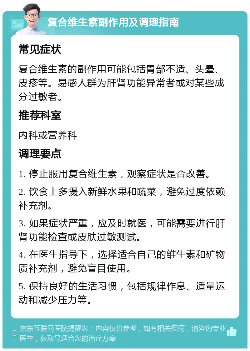 复合维生素副作用及调理指南 常见症状 复合维生素的副作用可能包括胃部不适、头晕、皮疹等。易感人群为肝肾功能异常者或对某些成分过敏者。 推荐科室 内科或营养科 调理要点 1. 停止服用复合维生素，观察症状是否改善。 2. 饮食上多摄入新鲜水果和蔬菜，避免过度依赖补充剂。 3. 如果症状严重，应及时就医，可能需要进行肝肾功能检查或皮肤过敏测试。 4. 在医生指导下，选择适合自己的维生素和矿物质补充剂，避免盲目使用。 5. 保持良好的生活习惯，包括规律作息、适量运动和减少压力等。