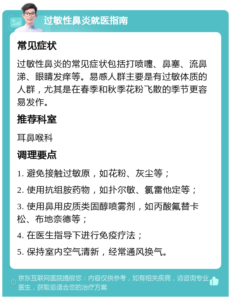 过敏性鼻炎就医指南 常见症状 过敏性鼻炎的常见症状包括打喷嚏、鼻塞、流鼻涕、眼睛发痒等。易感人群主要是有过敏体质的人群，尤其是在春季和秋季花粉飞散的季节更容易发作。 推荐科室 耳鼻喉科 调理要点 1. 避免接触过敏原，如花粉、灰尘等； 2. 使用抗组胺药物，如扑尔敏、氯雷他定等； 3. 使用鼻用皮质类固醇喷雾剂，如丙酸氟替卡松、布地奈德等； 4. 在医生指导下进行免疫疗法； 5. 保持室内空气清新，经常通风换气。