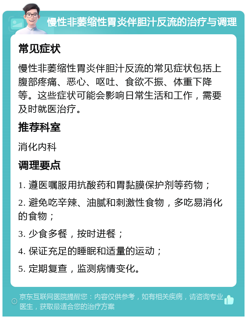 慢性非萎缩性胃炎伴胆汁反流的治疗与调理 常见症状 慢性非萎缩性胃炎伴胆汁反流的常见症状包括上腹部疼痛、恶心、呕吐、食欲不振、体重下降等。这些症状可能会影响日常生活和工作，需要及时就医治疗。 推荐科室 消化内科 调理要点 1. 遵医嘱服用抗酸药和胃黏膜保护剂等药物； 2. 避免吃辛辣、油腻和刺激性食物，多吃易消化的食物； 3. 少食多餐，按时进餐； 4. 保证充足的睡眠和适量的运动； 5. 定期复查，监测病情变化。