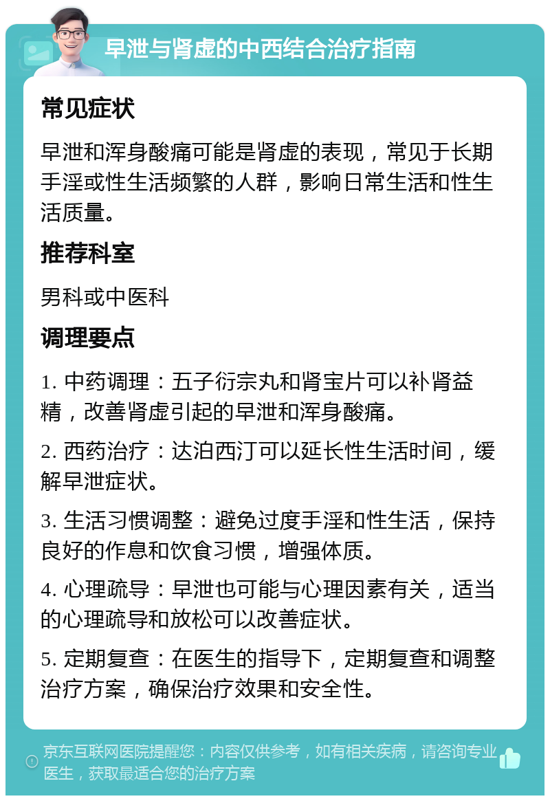 早泄与肾虚的中西结合治疗指南 常见症状 早泄和浑身酸痛可能是肾虚的表现，常见于长期手淫或性生活频繁的人群，影响日常生活和性生活质量。 推荐科室 男科或中医科 调理要点 1. 中药调理：五子衍宗丸和肾宝片可以补肾益精，改善肾虚引起的早泄和浑身酸痛。 2. 西药治疗：达泊西汀可以延长性生活时间，缓解早泄症状。 3. 生活习惯调整：避免过度手淫和性生活，保持良好的作息和饮食习惯，增强体质。 4. 心理疏导：早泄也可能与心理因素有关，适当的心理疏导和放松可以改善症状。 5. 定期复查：在医生的指导下，定期复查和调整治疗方案，确保治疗效果和安全性。