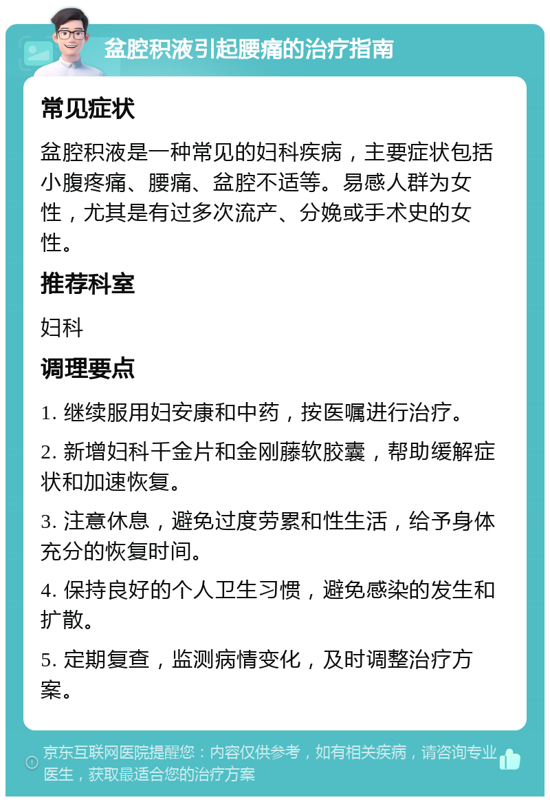 盆腔积液引起腰痛的治疗指南 常见症状 盆腔积液是一种常见的妇科疾病，主要症状包括小腹疼痛、腰痛、盆腔不适等。易感人群为女性，尤其是有过多次流产、分娩或手术史的女性。 推荐科室 妇科 调理要点 1. 继续服用妇安康和中药，按医嘱进行治疗。 2. 新增妇科千金片和金刚藤软胶囊，帮助缓解症状和加速恢复。 3. 注意休息，避免过度劳累和性生活，给予身体充分的恢复时间。 4. 保持良好的个人卫生习惯，避免感染的发生和扩散。 5. 定期复查，监测病情变化，及时调整治疗方案。