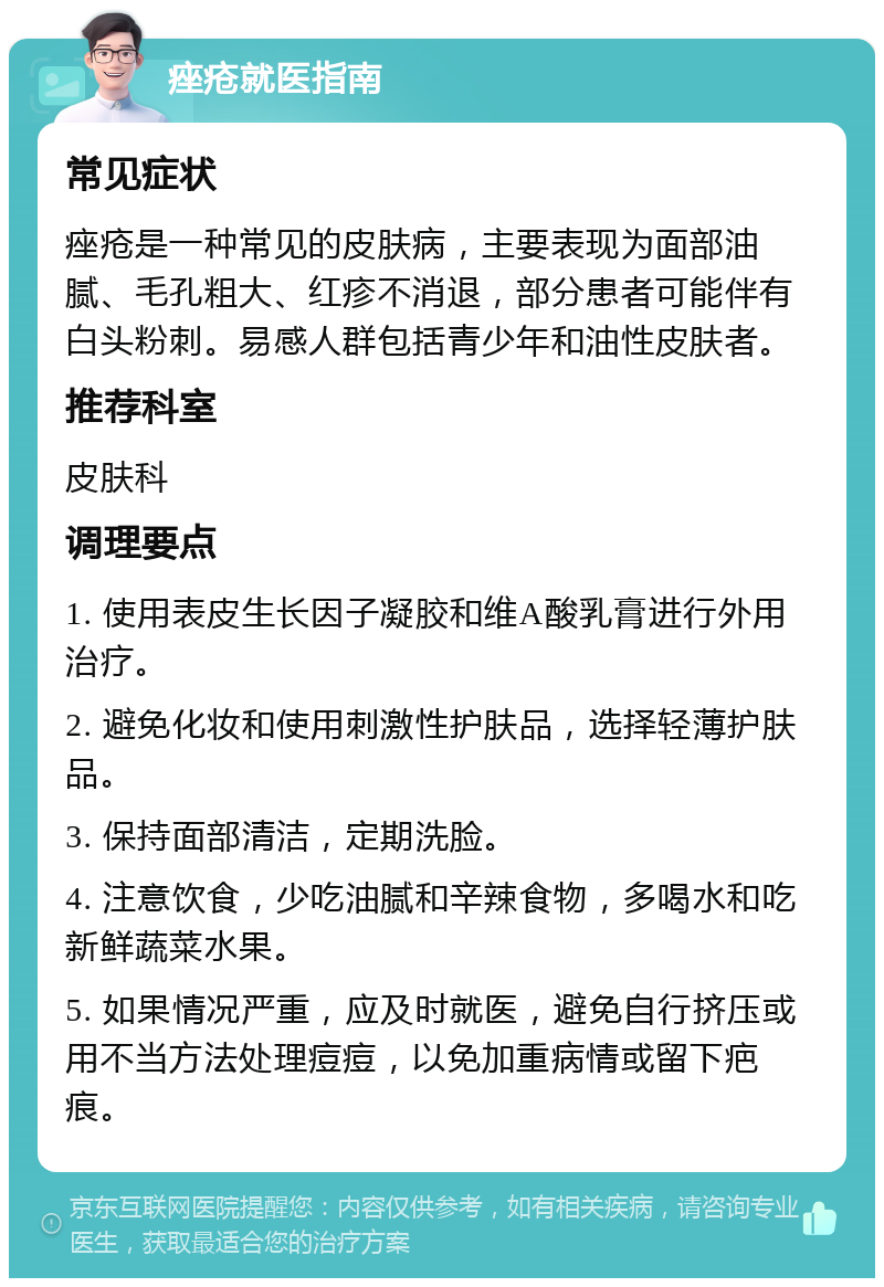 痤疮就医指南 常见症状 痤疮是一种常见的皮肤病，主要表现为面部油腻、毛孔粗大、红疹不消退，部分患者可能伴有白头粉刺。易感人群包括青少年和油性皮肤者。 推荐科室 皮肤科 调理要点 1. 使用表皮生长因子凝胶和维A酸乳膏进行外用治疗。 2. 避免化妆和使用刺激性护肤品，选择轻薄护肤品。 3. 保持面部清洁，定期洗脸。 4. 注意饮食，少吃油腻和辛辣食物，多喝水和吃新鲜蔬菜水果。 5. 如果情况严重，应及时就医，避免自行挤压或用不当方法处理痘痘，以免加重病情或留下疤痕。