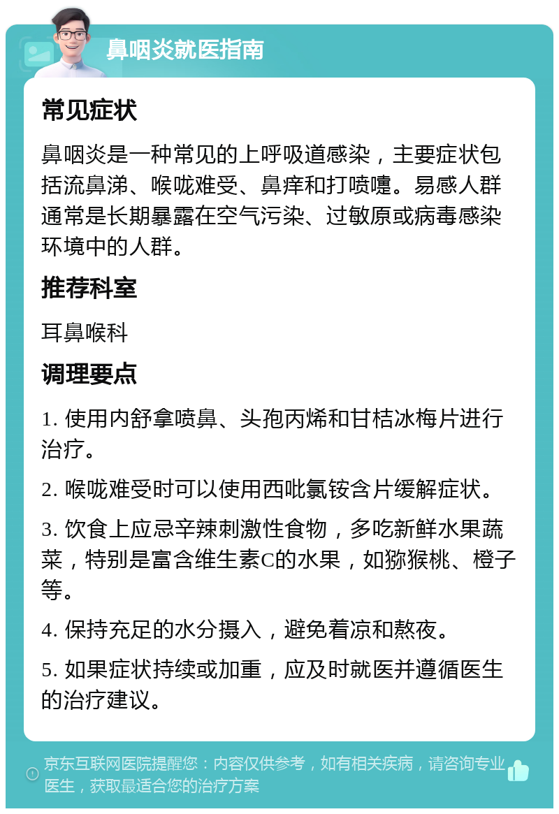 鼻咽炎就医指南 常见症状 鼻咽炎是一种常见的上呼吸道感染，主要症状包括流鼻涕、喉咙难受、鼻痒和打喷嚏。易感人群通常是长期暴露在空气污染、过敏原或病毒感染环境中的人群。 推荐科室 耳鼻喉科 调理要点 1. 使用内舒拿喷鼻、头孢丙烯和甘桔冰梅片进行治疗。 2. 喉咙难受时可以使用西吡氯铵含片缓解症状。 3. 饮食上应忌辛辣刺激性食物，多吃新鲜水果蔬菜，特别是富含维生素C的水果，如猕猴桃、橙子等。 4. 保持充足的水分摄入，避免着凉和熬夜。 5. 如果症状持续或加重，应及时就医并遵循医生的治疗建议。