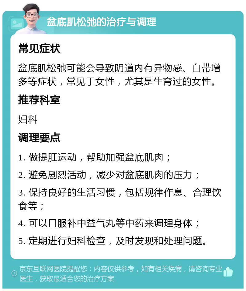 盆底肌松弛的治疗与调理 常见症状 盆底肌松弛可能会导致阴道内有异物感、白带增多等症状，常见于女性，尤其是生育过的女性。 推荐科室 妇科 调理要点 1. 做提肛运动，帮助加强盆底肌肉； 2. 避免剧烈活动，减少对盆底肌肉的压力； 3. 保持良好的生活习惯，包括规律作息、合理饮食等； 4. 可以口服补中益气丸等中药来调理身体； 5. 定期进行妇科检查，及时发现和处理问题。