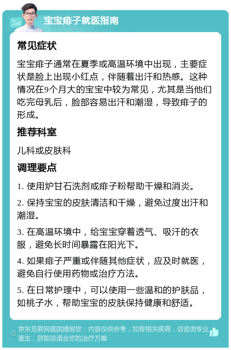 宝宝痱子就医指南 常见症状 宝宝痱子通常在夏季或高温环境中出现，主要症状是脸上出现小红点，伴随着出汗和热感。这种情况在9个月大的宝宝中较为常见，尤其是当他们吃完母乳后，脸部容易出汗和潮湿，导致痱子的形成。 推荐科室 儿科或皮肤科 调理要点 1. 使用炉甘石洗剂或痱子粉帮助干燥和消炎。 2. 保持宝宝的皮肤清洁和干燥，避免过度出汗和潮湿。 3. 在高温环境中，给宝宝穿着透气、吸汗的衣服，避免长时间暴露在阳光下。 4. 如果痱子严重或伴随其他症状，应及时就医，避免自行使用药物或治疗方法。 5. 在日常护理中，可以使用一些温和的护肤品，如桃子水，帮助宝宝的皮肤保持健康和舒适。