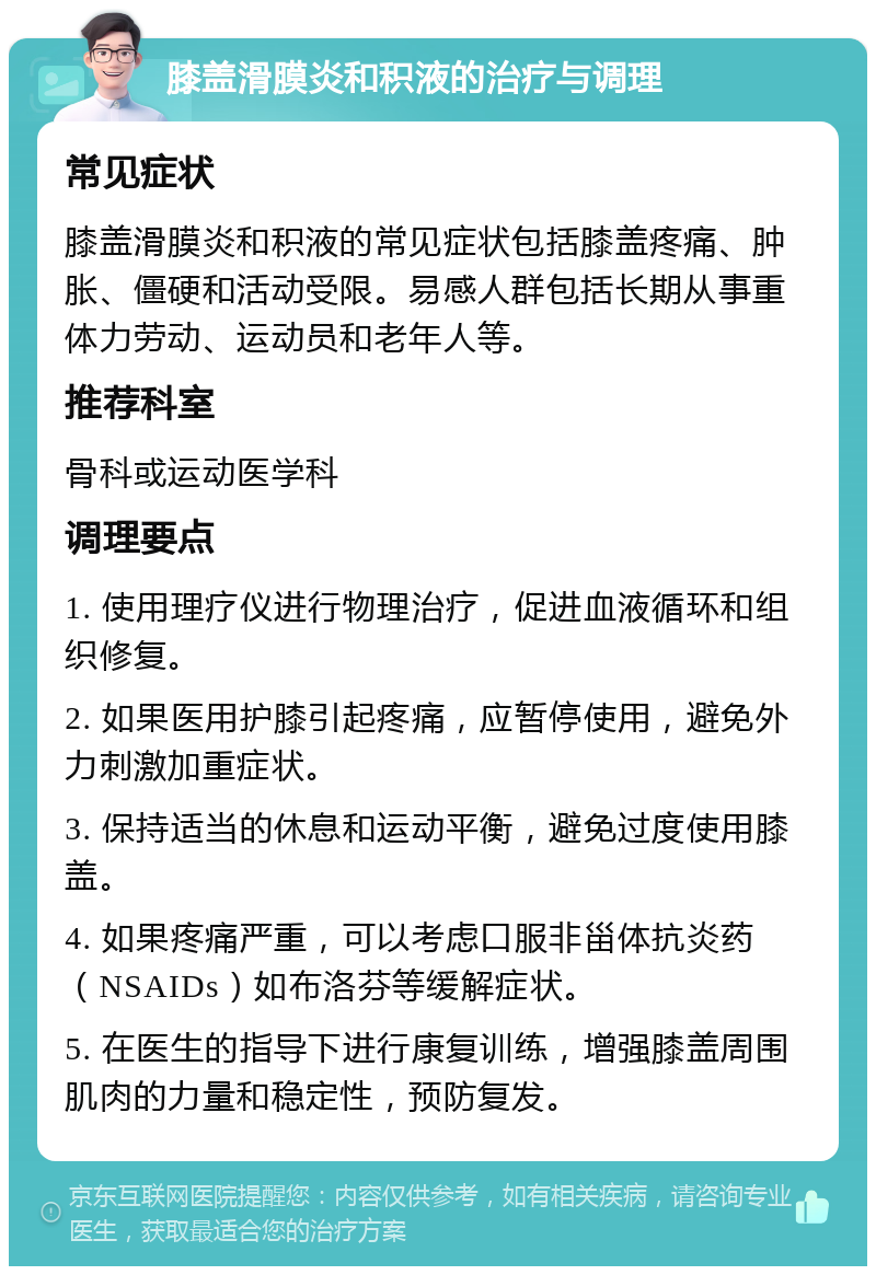 膝盖滑膜炎和积液的治疗与调理 常见症状 膝盖滑膜炎和积液的常见症状包括膝盖疼痛、肿胀、僵硬和活动受限。易感人群包括长期从事重体力劳动、运动员和老年人等。 推荐科室 骨科或运动医学科 调理要点 1. 使用理疗仪进行物理治疗，促进血液循环和组织修复。 2. 如果医用护膝引起疼痛，应暂停使用，避免外力刺激加重症状。 3. 保持适当的休息和运动平衡，避免过度使用膝盖。 4. 如果疼痛严重，可以考虑口服非甾体抗炎药（NSAIDs）如布洛芬等缓解症状。 5. 在医生的指导下进行康复训练，增强膝盖周围肌肉的力量和稳定性，预防复发。