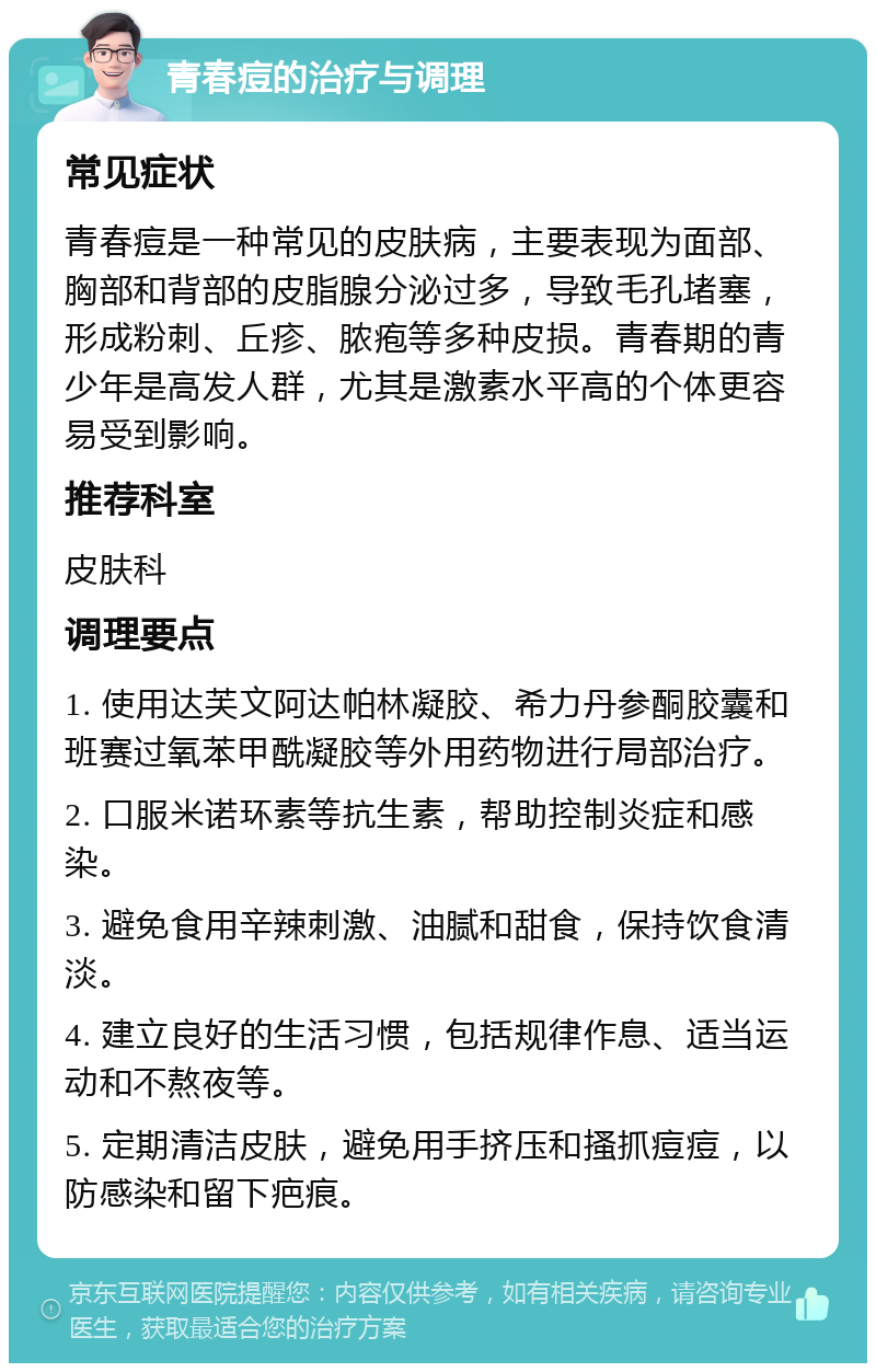 青春痘的治疗与调理 常见症状 青春痘是一种常见的皮肤病，主要表现为面部、胸部和背部的皮脂腺分泌过多，导致毛孔堵塞，形成粉刺、丘疹、脓疱等多种皮损。青春期的青少年是高发人群，尤其是激素水平高的个体更容易受到影响。 推荐科室 皮肤科 调理要点 1. 使用达芙文阿达帕林凝胶、希力丹参酮胶囊和班赛过氧苯甲酰凝胶等外用药物进行局部治疗。 2. 口服米诺环素等抗生素，帮助控制炎症和感染。 3. 避免食用辛辣刺激、油腻和甜食，保持饮食清淡。 4. 建立良好的生活习惯，包括规律作息、适当运动和不熬夜等。 5. 定期清洁皮肤，避免用手挤压和搔抓痘痘，以防感染和留下疤痕。