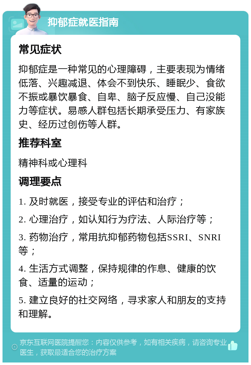 抑郁症就医指南 常见症状 抑郁症是一种常见的心理障碍，主要表现为情绪低落、兴趣减退、体会不到快乐、睡眠少、食欲不振或暴饮暴食、自卑、脑子反应慢、自己没能力等症状。易感人群包括长期承受压力、有家族史、经历过创伤等人群。 推荐科室 精神科或心理科 调理要点 1. 及时就医，接受专业的评估和治疗； 2. 心理治疗，如认知行为疗法、人际治疗等； 3. 药物治疗，常用抗抑郁药物包括SSRI、SNRI等； 4. 生活方式调整，保持规律的作息、健康的饮食、适量的运动； 5. 建立良好的社交网络，寻求家人和朋友的支持和理解。