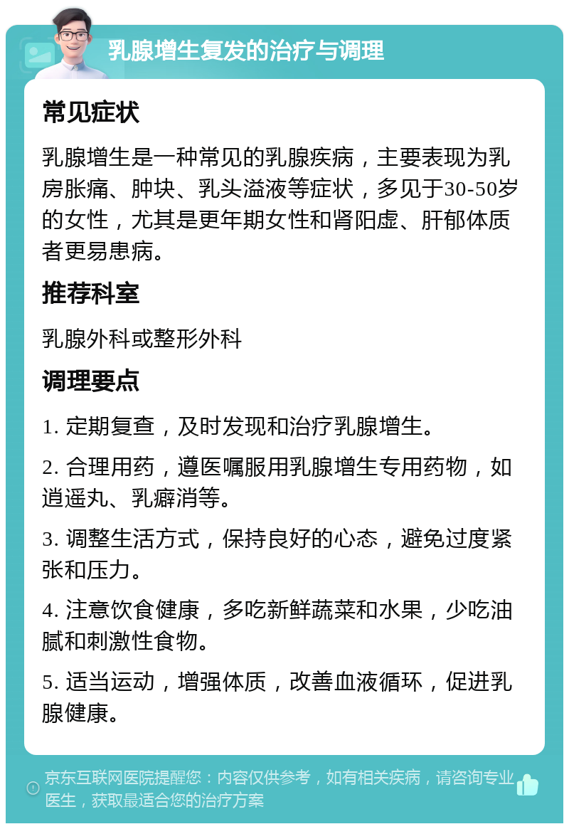 乳腺增生复发的治疗与调理 常见症状 乳腺增生是一种常见的乳腺疾病，主要表现为乳房胀痛、肿块、乳头溢液等症状，多见于30-50岁的女性，尤其是更年期女性和肾阳虚、肝郁体质者更易患病。 推荐科室 乳腺外科或整形外科 调理要点 1. 定期复查，及时发现和治疗乳腺增生。 2. 合理用药，遵医嘱服用乳腺增生专用药物，如逍遥丸、乳癖消等。 3. 调整生活方式，保持良好的心态，避免过度紧张和压力。 4. 注意饮食健康，多吃新鲜蔬菜和水果，少吃油腻和刺激性食物。 5. 适当运动，增强体质，改善血液循环，促进乳腺健康。