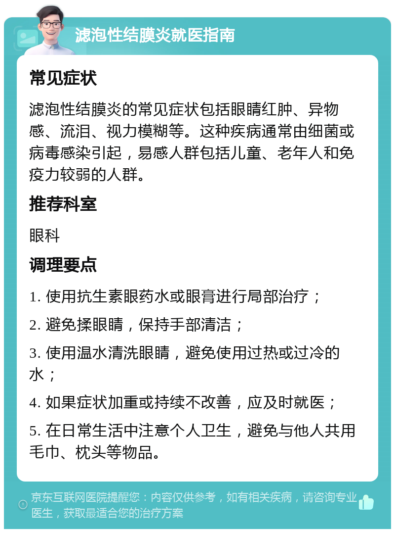 滤泡性结膜炎就医指南 常见症状 滤泡性结膜炎的常见症状包括眼睛红肿、异物感、流泪、视力模糊等。这种疾病通常由细菌或病毒感染引起，易感人群包括儿童、老年人和免疫力较弱的人群。 推荐科室 眼科 调理要点 1. 使用抗生素眼药水或眼膏进行局部治疗； 2. 避免揉眼睛，保持手部清洁； 3. 使用温水清洗眼睛，避免使用过热或过冷的水； 4. 如果症状加重或持续不改善，应及时就医； 5. 在日常生活中注意个人卫生，避免与他人共用毛巾、枕头等物品。