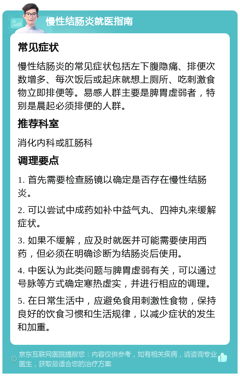 慢性结肠炎就医指南 常见症状 慢性结肠炎的常见症状包括左下腹隐痛、排便次数增多、每次饭后或起床就想上厕所、吃刺激食物立即排便等。易感人群主要是脾胃虚弱者，特别是晨起必须排便的人群。 推荐科室 消化内科或肛肠科 调理要点 1. 首先需要检查肠镜以确定是否存在慢性结肠炎。 2. 可以尝试中成药如补中益气丸、四神丸来缓解症状。 3. 如果不缓解，应及时就医并可能需要使用西药，但必须在明确诊断为结肠炎后使用。 4. 中医认为此类问题与脾胃虚弱有关，可以通过号脉等方式确定寒热虚实，并进行相应的调理。 5. 在日常生活中，应避免食用刺激性食物，保持良好的饮食习惯和生活规律，以减少症状的发生和加重。