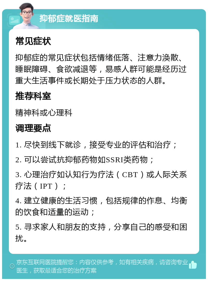 抑郁症就医指南 常见症状 抑郁症的常见症状包括情绪低落、注意力涣散、睡眠障碍、食欲减退等，易感人群可能是经历过重大生活事件或长期处于压力状态的人群。 推荐科室 精神科或心理科 调理要点 1. 尽快到线下就诊，接受专业的评估和治疗； 2. 可以尝试抗抑郁药物如SSRI类药物； 3. 心理治疗如认知行为疗法（CBT）或人际关系疗法（IPT）； 4. 建立健康的生活习惯，包括规律的作息、均衡的饮食和适量的运动； 5. 寻求家人和朋友的支持，分享自己的感受和困扰。