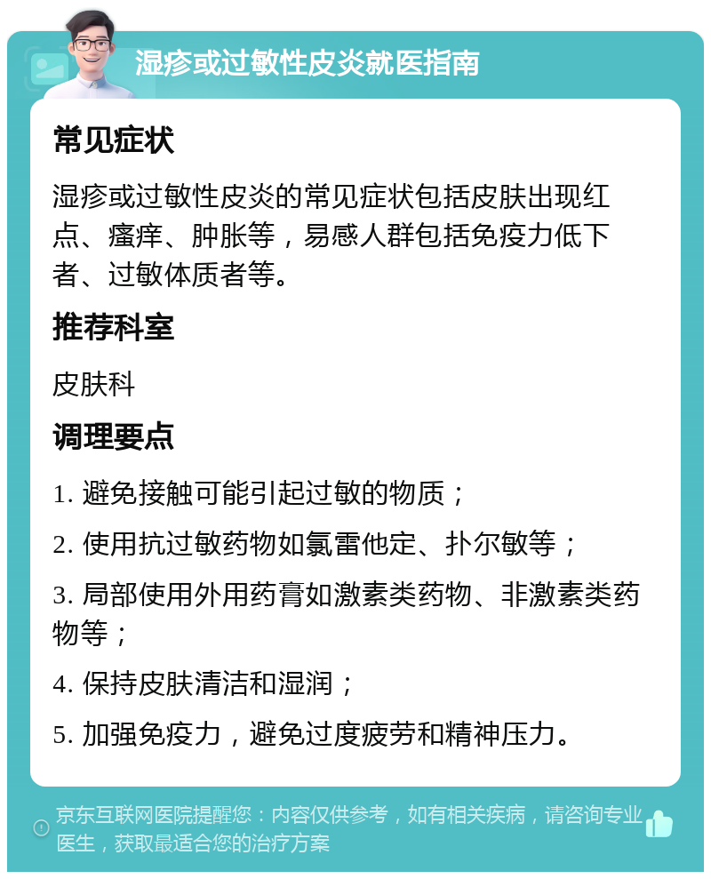 湿疹或过敏性皮炎就医指南 常见症状 湿疹或过敏性皮炎的常见症状包括皮肤出现红点、瘙痒、肿胀等，易感人群包括免疫力低下者、过敏体质者等。 推荐科室 皮肤科 调理要点 1. 避免接触可能引起过敏的物质； 2. 使用抗过敏药物如氯雷他定、扑尔敏等； 3. 局部使用外用药膏如激素类药物、非激素类药物等； 4. 保持皮肤清洁和湿润； 5. 加强免疫力，避免过度疲劳和精神压力。