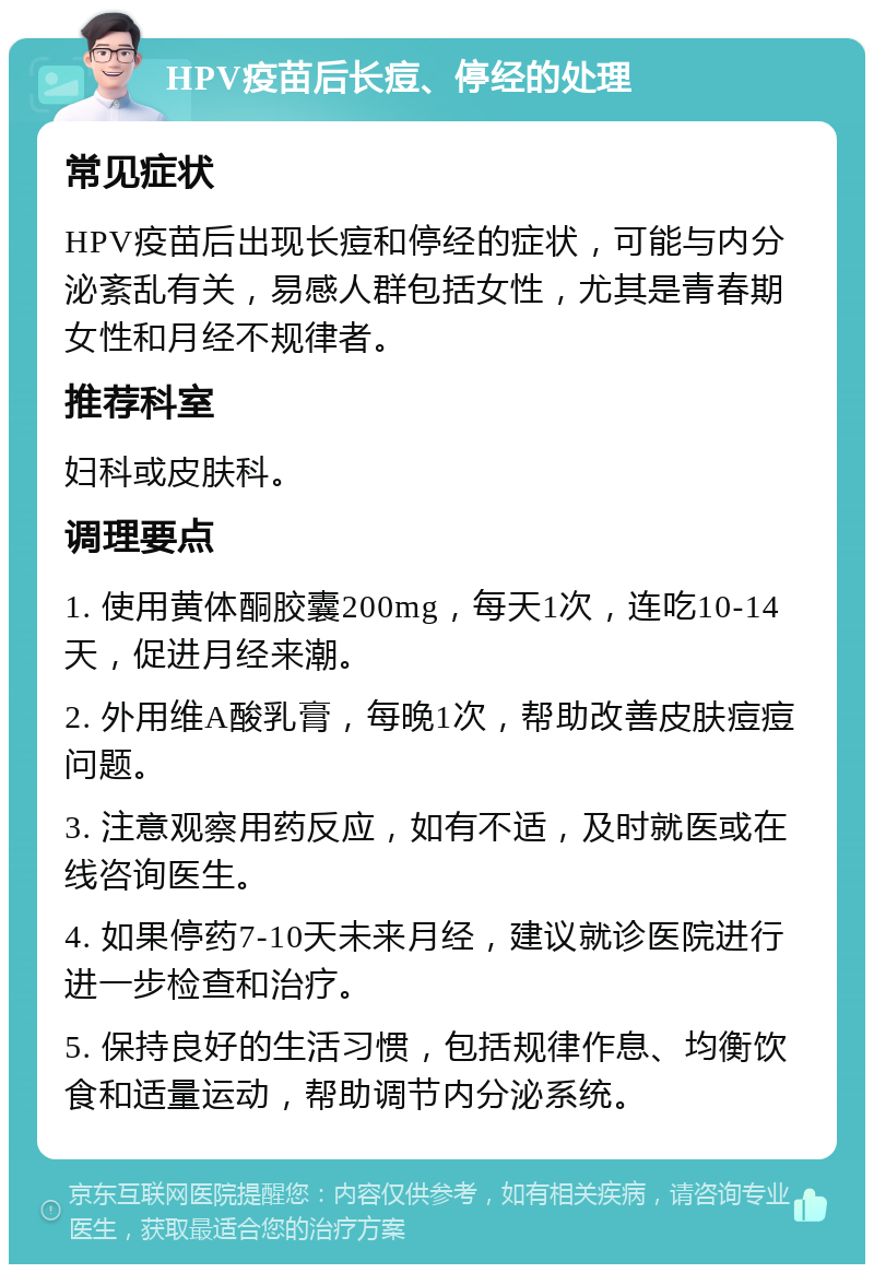 HPV疫苗后长痘、停经的处理 常见症状 HPV疫苗后出现长痘和停经的症状，可能与内分泌紊乱有关，易感人群包括女性，尤其是青春期女性和月经不规律者。 推荐科室 妇科或皮肤科。 调理要点 1. 使用黄体酮胶囊200mg，每天1次，连吃10-14天，促进月经来潮。 2. 外用维A酸乳膏，每晚1次，帮助改善皮肤痘痘问题。 3. 注意观察用药反应，如有不适，及时就医或在线咨询医生。 4. 如果停药7-10天未来月经，建议就诊医院进行进一步检查和治疗。 5. 保持良好的生活习惯，包括规律作息、均衡饮食和适量运动，帮助调节内分泌系统。