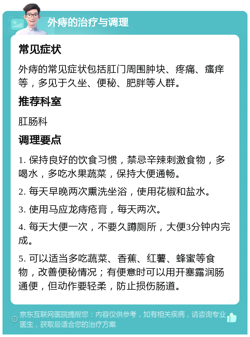 外痔的治疗与调理 常见症状 外痔的常见症状包括肛门周围肿块、疼痛、瘙痒等，多见于久坐、便秘、肥胖等人群。 推荐科室 肛肠科 调理要点 1. 保持良好的饮食习惯，禁忌辛辣刺激食物，多喝水，多吃水果蔬菜，保持大便通畅。 2. 每天早晚两次熏洗坐浴，使用花椒和盐水。 3. 使用马应龙痔疮膏，每天两次。 4. 每天大便一次，不要久蹲厕所，大便3分钟内完成。 5. 可以适当多吃蔬菜、香蕉、红薯、蜂蜜等食物，改善便秘情况；有便意时可以用开塞露润肠通便，但动作要轻柔，防止损伤肠道。