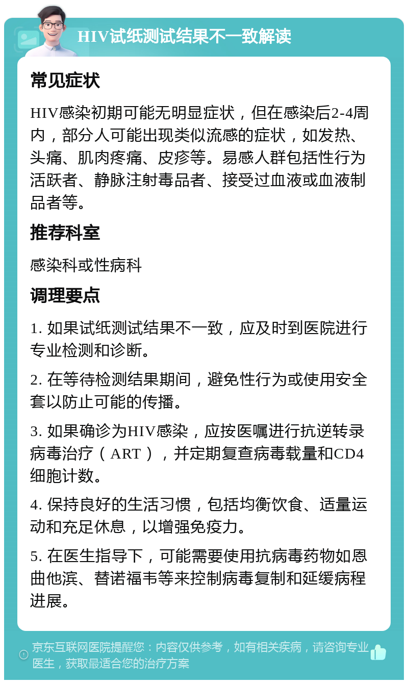 HIV试纸测试结果不一致解读 常见症状 HIV感染初期可能无明显症状，但在感染后2-4周内，部分人可能出现类似流感的症状，如发热、头痛、肌肉疼痛、皮疹等。易感人群包括性行为活跃者、静脉注射毒品者、接受过血液或血液制品者等。 推荐科室 感染科或性病科 调理要点 1. 如果试纸测试结果不一致，应及时到医院进行专业检测和诊断。 2. 在等待检测结果期间，避免性行为或使用安全套以防止可能的传播。 3. 如果确诊为HIV感染，应按医嘱进行抗逆转录病毒治疗（ART），并定期复查病毒载量和CD4细胞计数。 4. 保持良好的生活习惯，包括均衡饮食、适量运动和充足休息，以增强免疫力。 5. 在医生指导下，可能需要使用抗病毒药物如恩曲他滨、替诺福韦等来控制病毒复制和延缓病程进展。