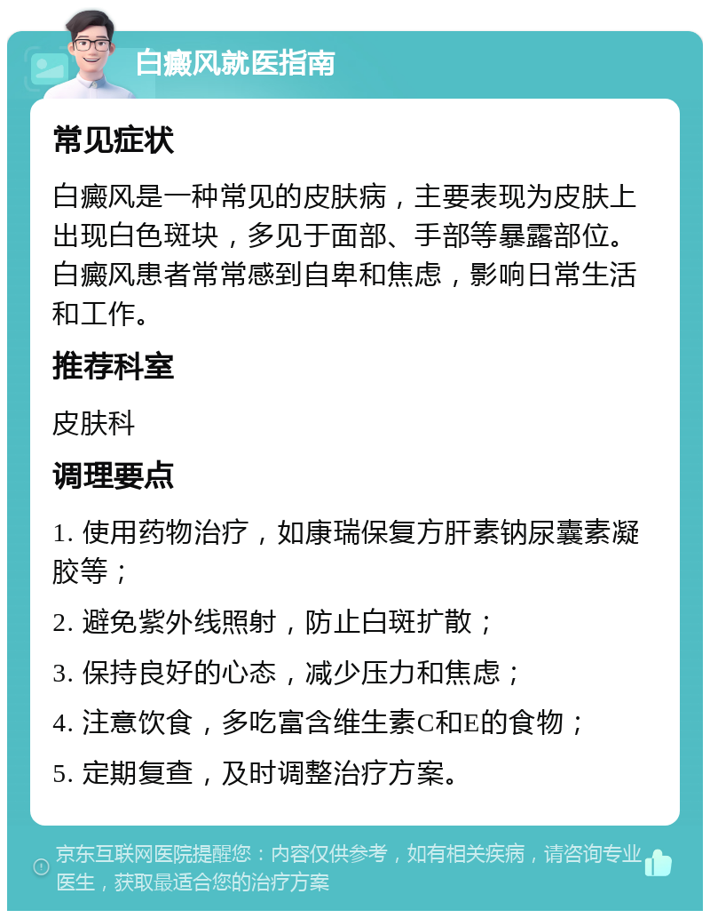 白癜风就医指南 常见症状 白癜风是一种常见的皮肤病，主要表现为皮肤上出现白色斑块，多见于面部、手部等暴露部位。白癜风患者常常感到自卑和焦虑，影响日常生活和工作。 推荐科室 皮肤科 调理要点 1. 使用药物治疗，如康瑞保复方肝素钠尿囊素凝胶等； 2. 避免紫外线照射，防止白斑扩散； 3. 保持良好的心态，减少压力和焦虑； 4. 注意饮食，多吃富含维生素C和E的食物； 5. 定期复查，及时调整治疗方案。