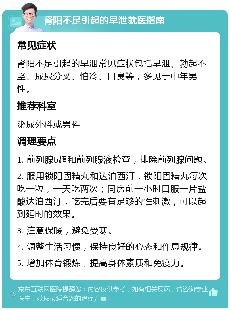 肾阳不足引起的早泄就医指南 常见症状 肾阳不足引起的早泄常见症状包括早泄、勃起不坚、尿尿分叉、怕冷、口臭等，多见于中年男性。 推荐科室 泌尿外科或男科 调理要点 1. 前列腺b超和前列腺液检查，排除前列腺问题。 2. 服用锁阳固精丸和达泊西汀，锁阳固精丸每次吃一粒，一天吃两次；同房前一小时口服一片盐酸达泊西汀，吃完后要有足够的性刺激，可以起到延时的效果。 3. 注意保暖，避免受寒。 4. 调整生活习惯，保持良好的心态和作息规律。 5. 增加体育锻炼，提高身体素质和免疫力。