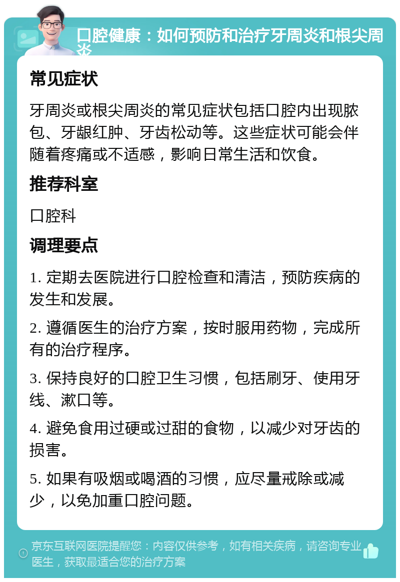 口腔健康：如何预防和治疗牙周炎和根尖周炎 常见症状 牙周炎或根尖周炎的常见症状包括口腔内出现脓包、牙龈红肿、牙齿松动等。这些症状可能会伴随着疼痛或不适感，影响日常生活和饮食。 推荐科室 口腔科 调理要点 1. 定期去医院进行口腔检查和清洁，预防疾病的发生和发展。 2. 遵循医生的治疗方案，按时服用药物，完成所有的治疗程序。 3. 保持良好的口腔卫生习惯，包括刷牙、使用牙线、漱口等。 4. 避免食用过硬或过甜的食物，以减少对牙齿的损害。 5. 如果有吸烟或喝酒的习惯，应尽量戒除或减少，以免加重口腔问题。