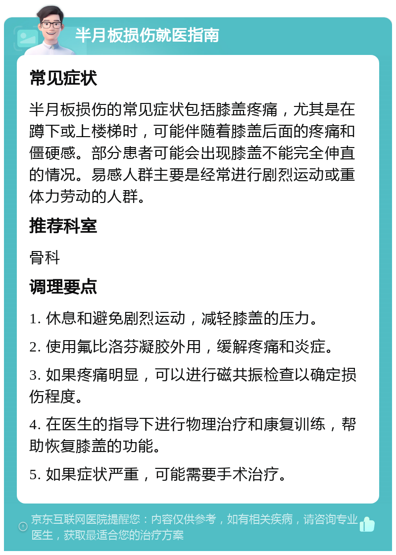 半月板损伤就医指南 常见症状 半月板损伤的常见症状包括膝盖疼痛，尤其是在蹲下或上楼梯时，可能伴随着膝盖后面的疼痛和僵硬感。部分患者可能会出现膝盖不能完全伸直的情况。易感人群主要是经常进行剧烈运动或重体力劳动的人群。 推荐科室 骨科 调理要点 1. 休息和避免剧烈运动，减轻膝盖的压力。 2. 使用氟比洛芬凝胶外用，缓解疼痛和炎症。 3. 如果疼痛明显，可以进行磁共振检查以确定损伤程度。 4. 在医生的指导下进行物理治疗和康复训练，帮助恢复膝盖的功能。 5. 如果症状严重，可能需要手术治疗。