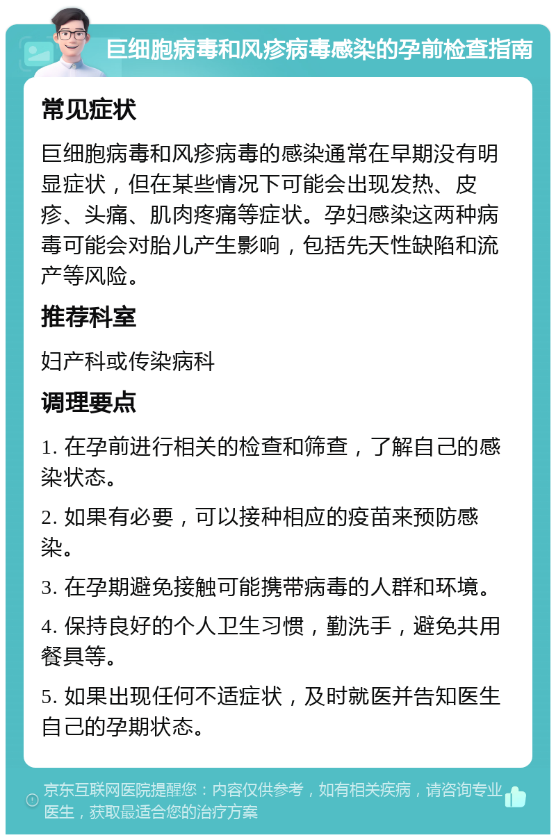 巨细胞病毒和风疹病毒感染的孕前检查指南 常见症状 巨细胞病毒和风疹病毒的感染通常在早期没有明显症状，但在某些情况下可能会出现发热、皮疹、头痛、肌肉疼痛等症状。孕妇感染这两种病毒可能会对胎儿产生影响，包括先天性缺陷和流产等风险。 推荐科室 妇产科或传染病科 调理要点 1. 在孕前进行相关的检查和筛查，了解自己的感染状态。 2. 如果有必要，可以接种相应的疫苗来预防感染。 3. 在孕期避免接触可能携带病毒的人群和环境。 4. 保持良好的个人卫生习惯，勤洗手，避免共用餐具等。 5. 如果出现任何不适症状，及时就医并告知医生自己的孕期状态。