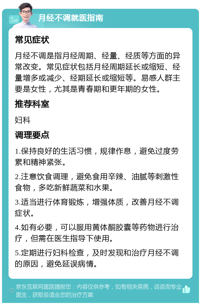 月经不调就医指南 常见症状 月经不调是指月经周期、经量、经质等方面的异常改变。常见症状包括月经周期延长或缩短、经量增多或减少、经期延长或缩短等。易感人群主要是女性，尤其是青春期和更年期的女性。 推荐科室 妇科 调理要点 1.保持良好的生活习惯，规律作息，避免过度劳累和精神紧张。 2.注意饮食调理，避免食用辛辣、油腻等刺激性食物，多吃新鲜蔬菜和水果。 3.适当进行体育锻炼，增强体质，改善月经不调症状。 4.如有必要，可以服用黄体酮胶囊等药物进行治疗，但需在医生指导下使用。 5.定期进行妇科检查，及时发现和治疗月经不调的原因，避免延误病情。