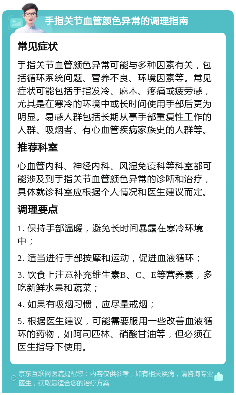 手指关节血管颜色异常的调理指南 常见症状 手指关节血管颜色异常可能与多种因素有关，包括循环系统问题、营养不良、环境因素等。常见症状可能包括手指发冷、麻木、疼痛或疲劳感，尤其是在寒冷的环境中或长时间使用手部后更为明显。易感人群包括长期从事手部重复性工作的人群、吸烟者、有心血管疾病家族史的人群等。 推荐科室 心血管内科、神经内科、风湿免疫科等科室都可能涉及到手指关节血管颜色异常的诊断和治疗，具体就诊科室应根据个人情况和医生建议而定。 调理要点 1. 保持手部温暖，避免长时间暴露在寒冷环境中； 2. 适当进行手部按摩和运动，促进血液循环； 3. 饮食上注意补充维生素B、C、E等营养素，多吃新鲜水果和蔬菜； 4. 如果有吸烟习惯，应尽量戒烟； 5. 根据医生建议，可能需要服用一些改善血液循环的药物，如阿司匹林、硝酸甘油等，但必须在医生指导下使用。