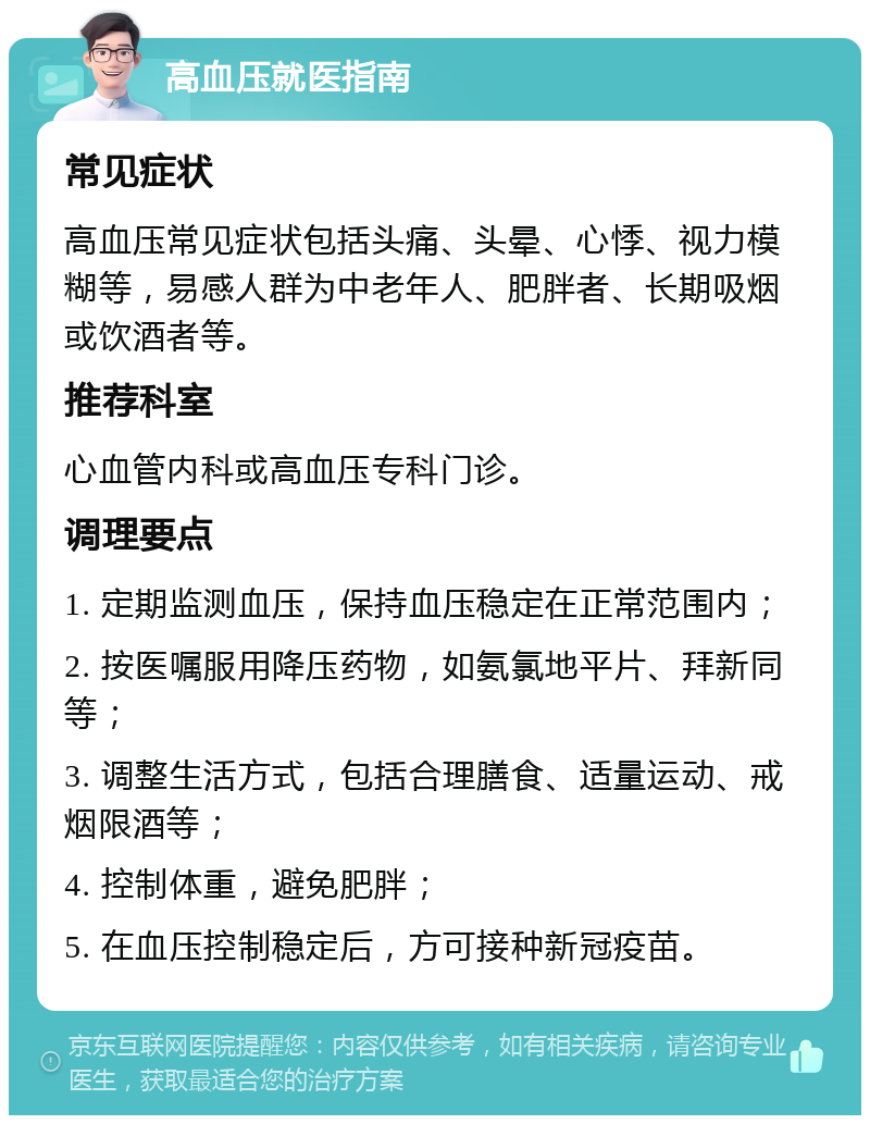 高血压就医指南 常见症状 高血压常见症状包括头痛、头晕、心悸、视力模糊等，易感人群为中老年人、肥胖者、长期吸烟或饮酒者等。 推荐科室 心血管内科或高血压专科门诊。 调理要点 1. 定期监测血压，保持血压稳定在正常范围内； 2. 按医嘱服用降压药物，如氨氯地平片、拜新同等； 3. 调整生活方式，包括合理膳食、适量运动、戒烟限酒等； 4. 控制体重，避免肥胖； 5. 在血压控制稳定后，方可接种新冠疫苗。