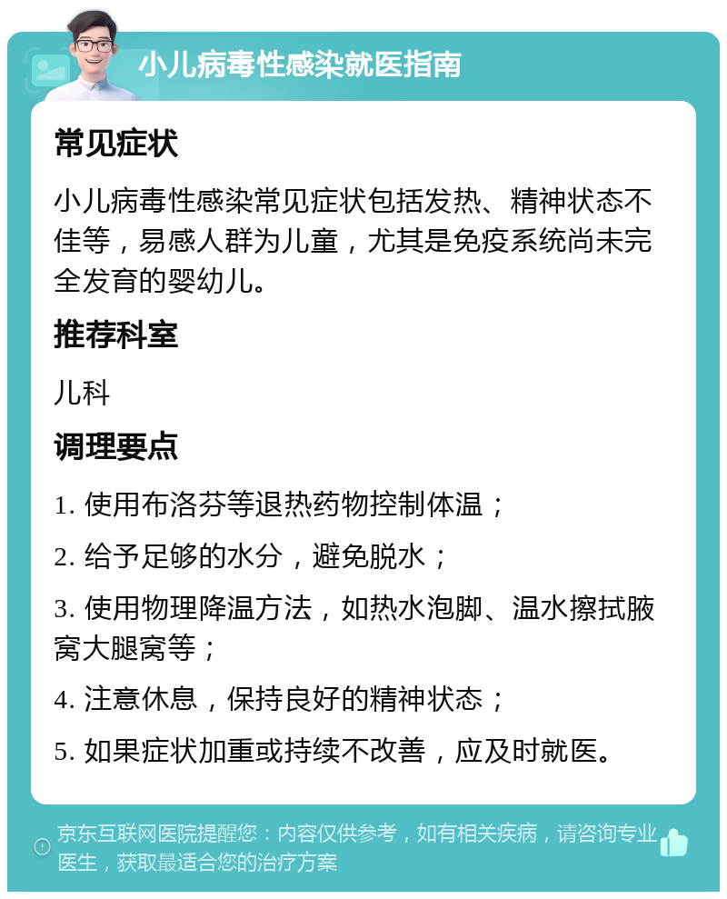 小儿病毒性感染就医指南 常见症状 小儿病毒性感染常见症状包括发热、精神状态不佳等，易感人群为儿童，尤其是免疫系统尚未完全发育的婴幼儿。 推荐科室 儿科 调理要点 1. 使用布洛芬等退热药物控制体温； 2. 给予足够的水分，避免脱水； 3. 使用物理降温方法，如热水泡脚、温水擦拭腋窝大腿窝等； 4. 注意休息，保持良好的精神状态； 5. 如果症状加重或持续不改善，应及时就医。