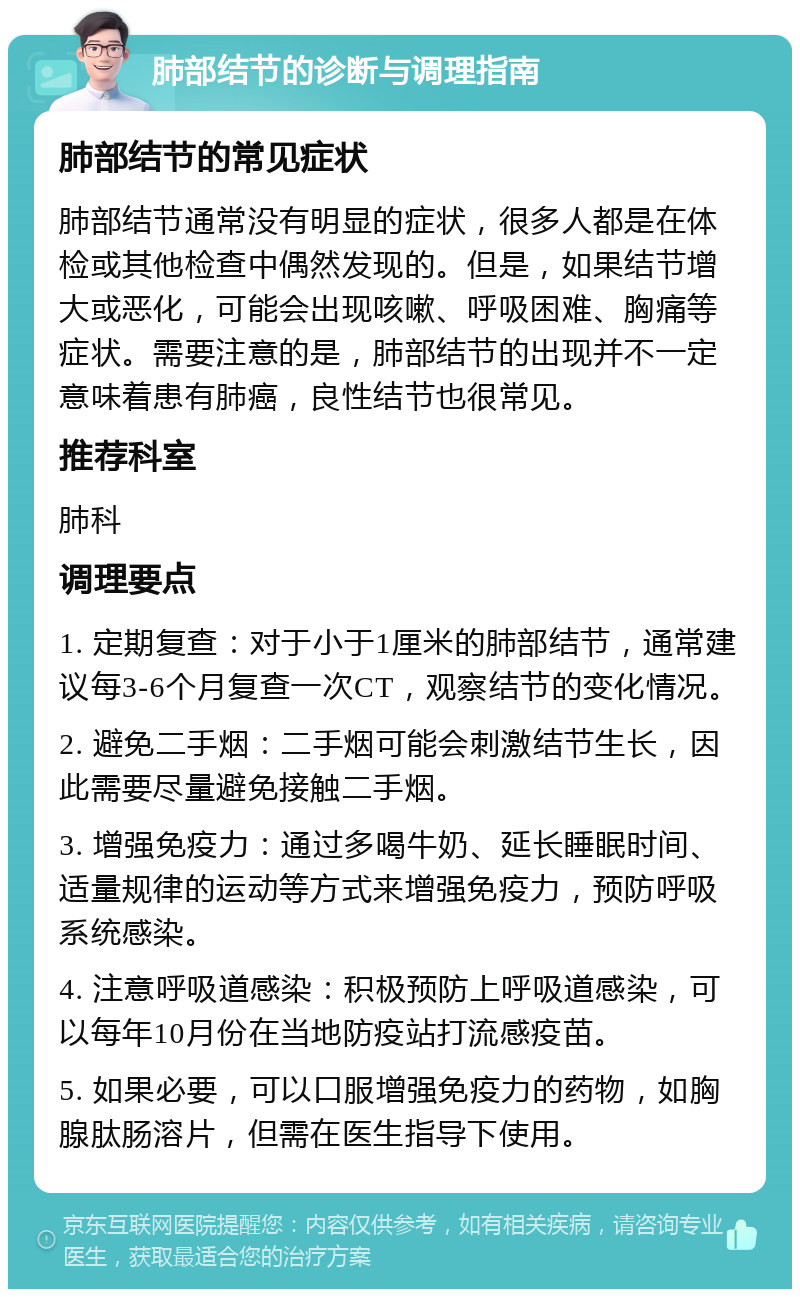 肺部结节的诊断与调理指南 肺部结节的常见症状 肺部结节通常没有明显的症状，很多人都是在体检或其他检查中偶然发现的。但是，如果结节增大或恶化，可能会出现咳嗽、呼吸困难、胸痛等症状。需要注意的是，肺部结节的出现并不一定意味着患有肺癌，良性结节也很常见。 推荐科室 肺科 调理要点 1. 定期复查：对于小于1厘米的肺部结节，通常建议每3-6个月复查一次CT，观察结节的变化情况。 2. 避免二手烟：二手烟可能会刺激结节生长，因此需要尽量避免接触二手烟。 3. 增强免疫力：通过多喝牛奶、延长睡眠时间、适量规律的运动等方式来增强免疫力，预防呼吸系统感染。 4. 注意呼吸道感染：积极预防上呼吸道感染，可以每年10月份在当地防疫站打流感疫苗。 5. 如果必要，可以口服增强免疫力的药物，如胸腺肽肠溶片，但需在医生指导下使用。