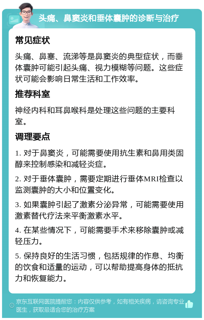 头痛、鼻窦炎和垂体囊肿的诊断与治疗 常见症状 头痛、鼻塞、流涕等是鼻窦炎的典型症状，而垂体囊肿可能引起头痛、视力模糊等问题。这些症状可能会影响日常生活和工作效率。 推荐科室 神经内科和耳鼻喉科是处理这些问题的主要科室。 调理要点 1. 对于鼻窦炎，可能需要使用抗生素和鼻用类固醇来控制感染和减轻炎症。 2. 对于垂体囊肿，需要定期进行垂体MRI检查以监测囊肿的大小和位置变化。 3. 如果囊肿引起了激素分泌异常，可能需要使用激素替代疗法来平衡激素水平。 4. 在某些情况下，可能需要手术来移除囊肿或减轻压力。 5. 保持良好的生活习惯，包括规律的作息、均衡的饮食和适量的运动，可以帮助提高身体的抵抗力和恢复能力。