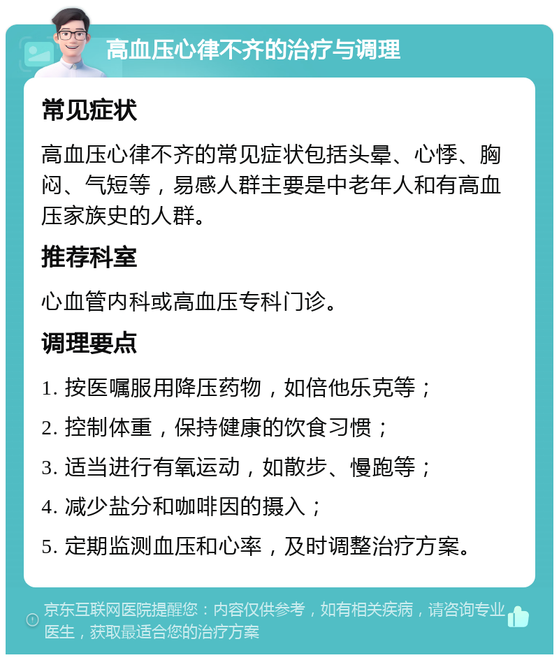 高血压心律不齐的治疗与调理 常见症状 高血压心律不齐的常见症状包括头晕、心悸、胸闷、气短等，易感人群主要是中老年人和有高血压家族史的人群。 推荐科室 心血管内科或高血压专科门诊。 调理要点 1. 按医嘱服用降压药物，如倍他乐克等； 2. 控制体重，保持健康的饮食习惯； 3. 适当进行有氧运动，如散步、慢跑等； 4. 减少盐分和咖啡因的摄入； 5. 定期监测血压和心率，及时调整治疗方案。