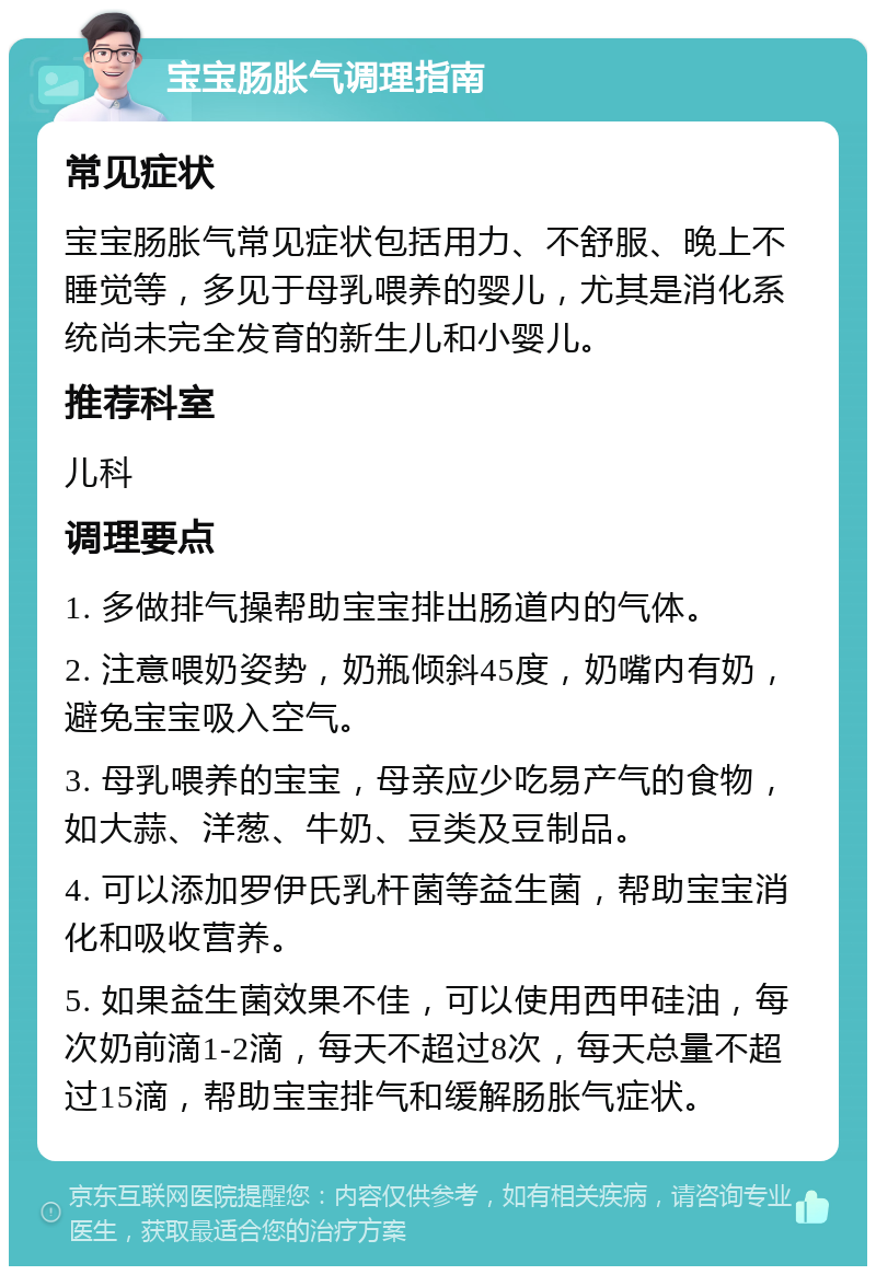 宝宝肠胀气调理指南 常见症状 宝宝肠胀气常见症状包括用力、不舒服、晚上不睡觉等，多见于母乳喂养的婴儿，尤其是消化系统尚未完全发育的新生儿和小婴儿。 推荐科室 儿科 调理要点 1. 多做排气操帮助宝宝排出肠道内的气体。 2. 注意喂奶姿势，奶瓶倾斜45度，奶嘴内有奶，避免宝宝吸入空气。 3. 母乳喂养的宝宝，母亲应少吃易产气的食物，如大蒜、洋葱、牛奶、豆类及豆制品。 4. 可以添加罗伊氏乳杆菌等益生菌，帮助宝宝消化和吸收营养。 5. 如果益生菌效果不佳，可以使用西甲硅油，每次奶前滴1-2滴，每天不超过8次，每天总量不超过15滴，帮助宝宝排气和缓解肠胀气症状。