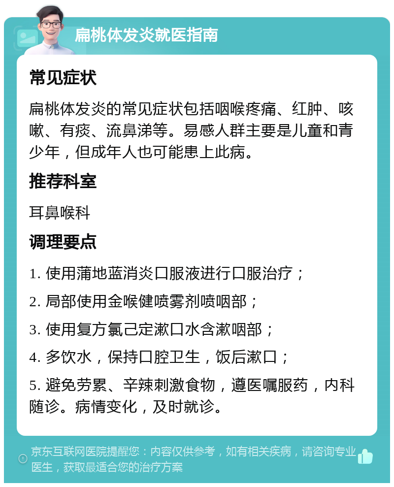 扁桃体发炎就医指南 常见症状 扁桃体发炎的常见症状包括咽喉疼痛、红肿、咳嗽、有痰、流鼻涕等。易感人群主要是儿童和青少年，但成年人也可能患上此病。 推荐科室 耳鼻喉科 调理要点 1. 使用蒲地蓝消炎口服液进行口服治疗； 2. 局部使用金喉健喷雾剂喷咽部； 3. 使用复方氯己定漱口水含漱咽部； 4. 多饮水，保持口腔卫生，饭后漱口； 5. 避免劳累、辛辣刺激食物，遵医嘱服药，内科随诊。病情变化，及时就诊。