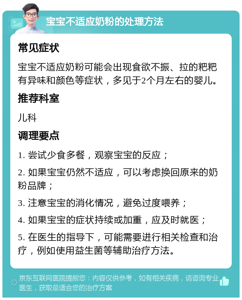 宝宝不适应奶粉的处理方法 常见症状 宝宝不适应奶粉可能会出现食欲不振、拉的粑粑有异味和颜色等症状，多见于2个月左右的婴儿。 推荐科室 儿科 调理要点 1. 尝试少食多餐，观察宝宝的反应； 2. 如果宝宝仍然不适应，可以考虑换回原来的奶粉品牌； 3. 注意宝宝的消化情况，避免过度喂养； 4. 如果宝宝的症状持续或加重，应及时就医； 5. 在医生的指导下，可能需要进行相关检查和治疗，例如使用益生菌等辅助治疗方法。