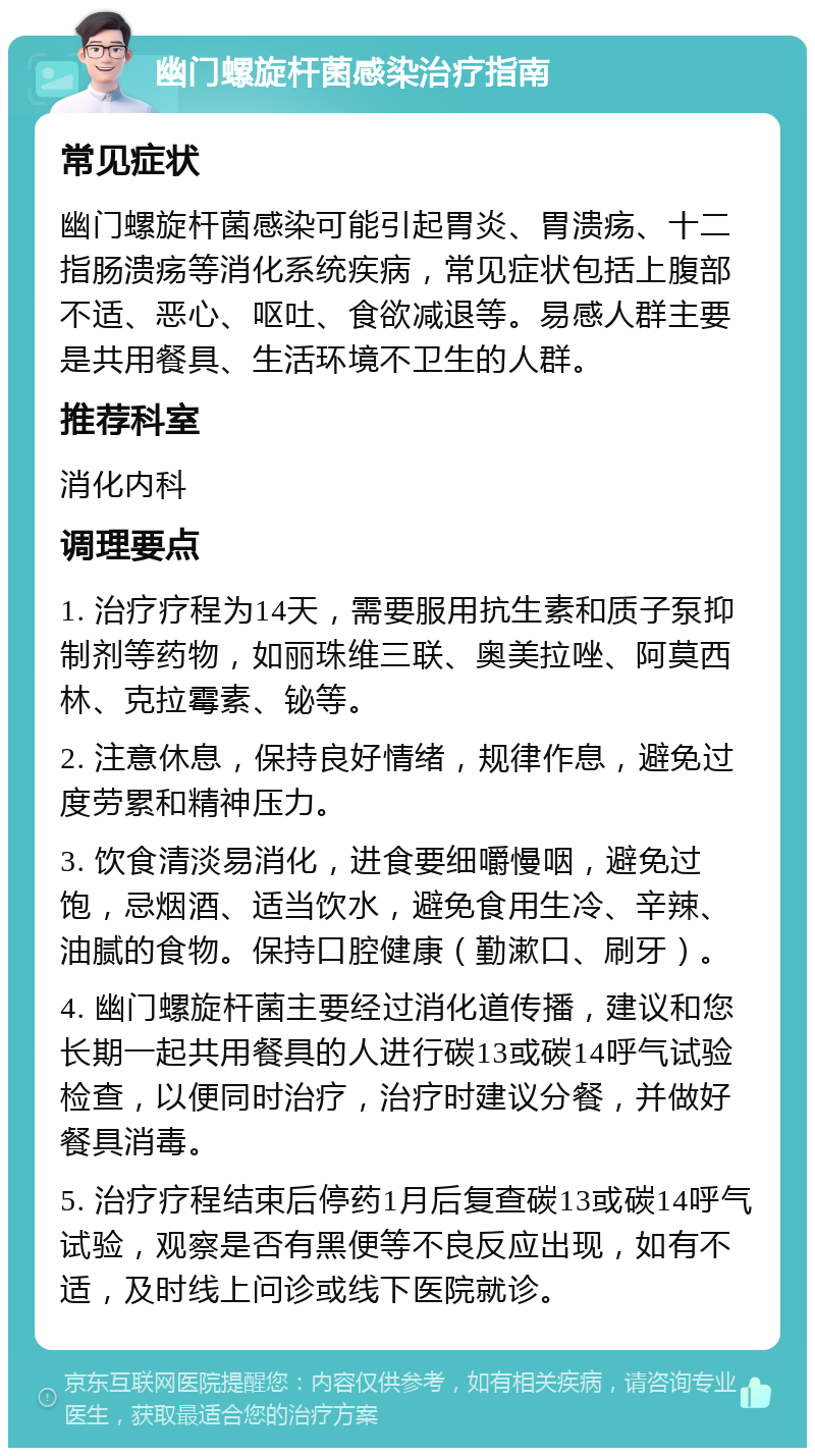 幽门螺旋杆菌感染治疗指南 常见症状 幽门螺旋杆菌感染可能引起胃炎、胃溃疡、十二指肠溃疡等消化系统疾病，常见症状包括上腹部不适、恶心、呕吐、食欲减退等。易感人群主要是共用餐具、生活环境不卫生的人群。 推荐科室 消化内科 调理要点 1. 治疗疗程为14天，需要服用抗生素和质子泵抑制剂等药物，如丽珠维三联、奥美拉唑、阿莫西林、克拉霉素、铋等。 2. 注意休息，保持良好情绪，规律作息，避免过度劳累和精神压力。 3. 饮食清淡易消化，进食要细嚼慢咽，避免过饱，忌烟酒、适当饮水，避免食用生冷、辛辣、油腻的食物。保持口腔健康（勤漱口、刷牙）。 4. 幽门螺旋杆菌主要经过消化道传播，建议和您长期一起共用餐具的人进行碳13或碳14呼气试验检查，以便同时治疗，治疗时建议分餐，并做好餐具消毒。 5. 治疗疗程结束后停药1月后复查碳13或碳14呼气试验，观察是否有黑便等不良反应出现，如有不适，及时线上问诊或线下医院就诊。