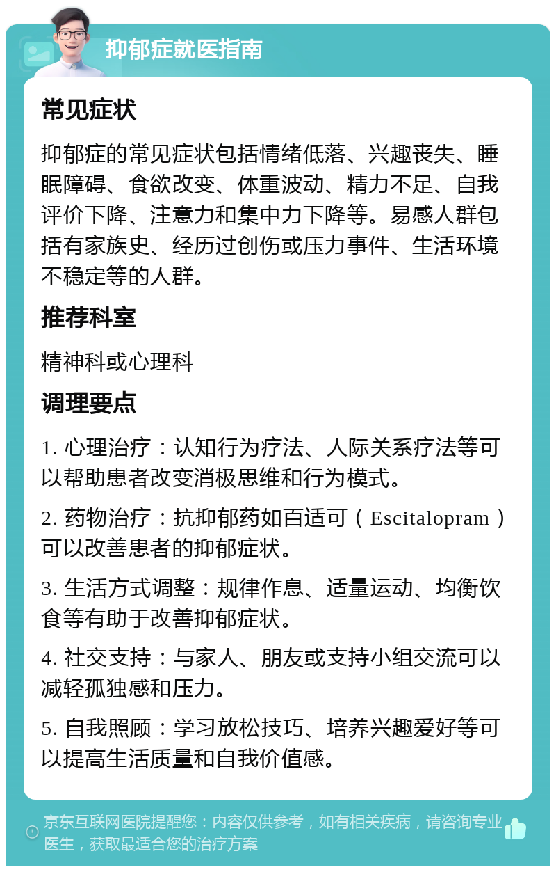 抑郁症就医指南 常见症状 抑郁症的常见症状包括情绪低落、兴趣丧失、睡眠障碍、食欲改变、体重波动、精力不足、自我评价下降、注意力和集中力下降等。易感人群包括有家族史、经历过创伤或压力事件、生活环境不稳定等的人群。 推荐科室 精神科或心理科 调理要点 1. 心理治疗：认知行为疗法、人际关系疗法等可以帮助患者改变消极思维和行为模式。 2. 药物治疗：抗抑郁药如百适可（Escitalopram）可以改善患者的抑郁症状。 3. 生活方式调整：规律作息、适量运动、均衡饮食等有助于改善抑郁症状。 4. 社交支持：与家人、朋友或支持小组交流可以减轻孤独感和压力。 5. 自我照顾：学习放松技巧、培养兴趣爱好等可以提高生活质量和自我价值感。