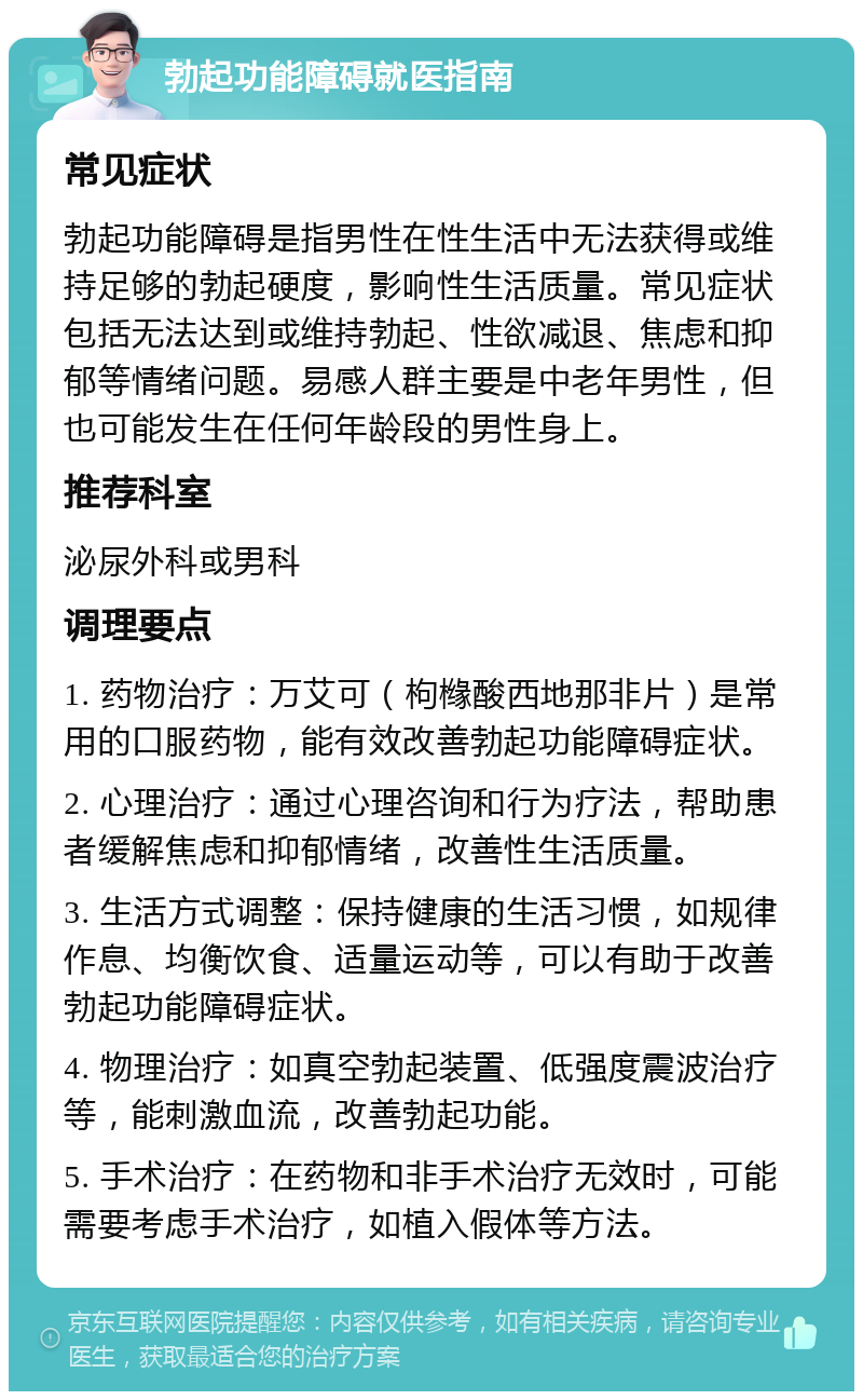 勃起功能障碍就医指南 常见症状 勃起功能障碍是指男性在性生活中无法获得或维持足够的勃起硬度，影响性生活质量。常见症状包括无法达到或维持勃起、性欲减退、焦虑和抑郁等情绪问题。易感人群主要是中老年男性，但也可能发生在任何年龄段的男性身上。 推荐科室 泌尿外科或男科 调理要点 1. 药物治疗：万艾可（枸橼酸西地那非片）是常用的口服药物，能有效改善勃起功能障碍症状。 2. 心理治疗：通过心理咨询和行为疗法，帮助患者缓解焦虑和抑郁情绪，改善性生活质量。 3. 生活方式调整：保持健康的生活习惯，如规律作息、均衡饮食、适量运动等，可以有助于改善勃起功能障碍症状。 4. 物理治疗：如真空勃起装置、低强度震波治疗等，能刺激血流，改善勃起功能。 5. 手术治疗：在药物和非手术治疗无效时，可能需要考虑手术治疗，如植入假体等方法。