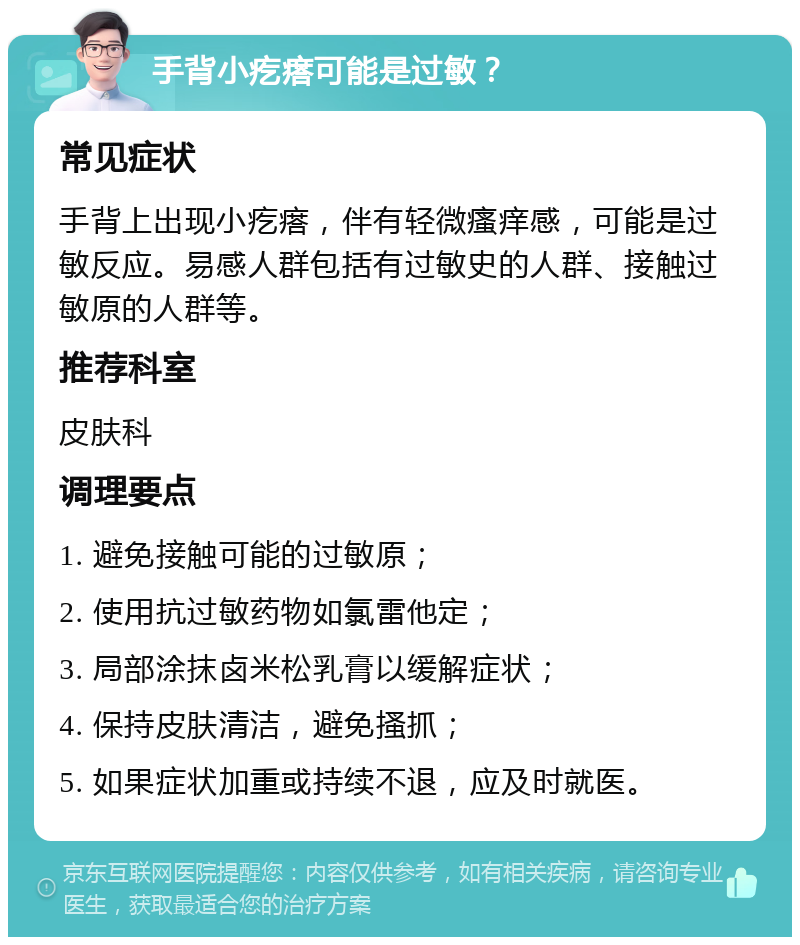 手背小疙瘩可能是过敏？ 常见症状 手背上出现小疙瘩，伴有轻微瘙痒感，可能是过敏反应。易感人群包括有过敏史的人群、接触过敏原的人群等。 推荐科室 皮肤科 调理要点 1. 避免接触可能的过敏原； 2. 使用抗过敏药物如氯雷他定； 3. 局部涂抹卤米松乳膏以缓解症状； 4. 保持皮肤清洁，避免搔抓； 5. 如果症状加重或持续不退，应及时就医。