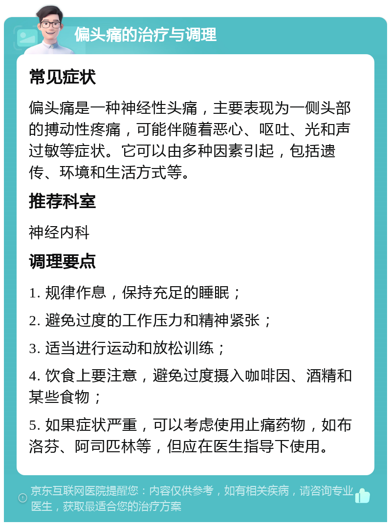 偏头痛的治疗与调理 常见症状 偏头痛是一种神经性头痛，主要表现为一侧头部的搏动性疼痛，可能伴随着恶心、呕吐、光和声过敏等症状。它可以由多种因素引起，包括遗传、环境和生活方式等。 推荐科室 神经内科 调理要点 1. 规律作息，保持充足的睡眠； 2. 避免过度的工作压力和精神紧张； 3. 适当进行运动和放松训练； 4. 饮食上要注意，避免过度摄入咖啡因、酒精和某些食物； 5. 如果症状严重，可以考虑使用止痛药物，如布洛芬、阿司匹林等，但应在医生指导下使用。