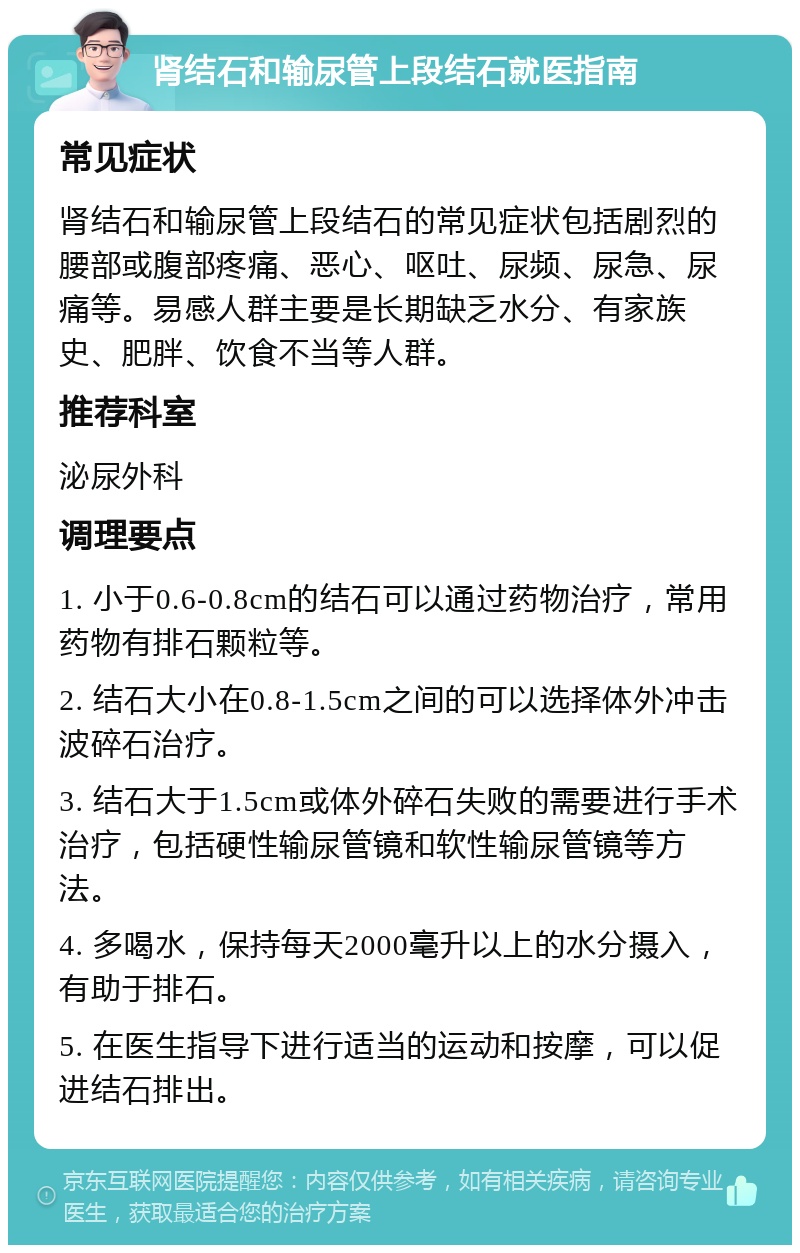 肾结石和输尿管上段结石就医指南 常见症状 肾结石和输尿管上段结石的常见症状包括剧烈的腰部或腹部疼痛、恶心、呕吐、尿频、尿急、尿痛等。易感人群主要是长期缺乏水分、有家族史、肥胖、饮食不当等人群。 推荐科室 泌尿外科 调理要点 1. 小于0.6-0.8cm的结石可以通过药物治疗，常用药物有排石颗粒等。 2. 结石大小在0.8-1.5cm之间的可以选择体外冲击波碎石治疗。 3. 结石大于1.5cm或体外碎石失败的需要进行手术治疗，包括硬性输尿管镜和软性输尿管镜等方法。 4. 多喝水，保持每天2000毫升以上的水分摄入，有助于排石。 5. 在医生指导下进行适当的运动和按摩，可以促进结石排出。