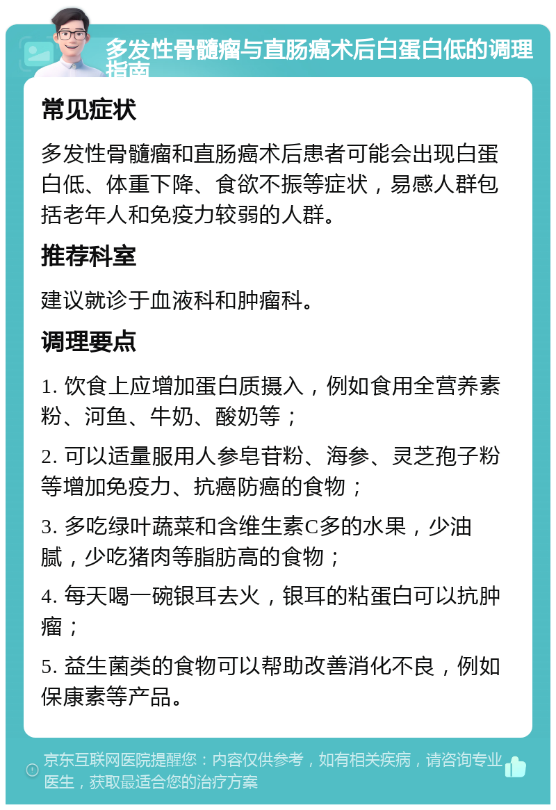 多发性骨髓瘤与直肠癌术后白蛋白低的调理指南 常见症状 多发性骨髓瘤和直肠癌术后患者可能会出现白蛋白低、体重下降、食欲不振等症状，易感人群包括老年人和免疫力较弱的人群。 推荐科室 建议就诊于血液科和肿瘤科。 调理要点 1. 饮食上应增加蛋白质摄入，例如食用全营养素粉、河鱼、牛奶、酸奶等； 2. 可以适量服用人参皂苷粉、海参、灵芝孢子粉等增加免疫力、抗癌防癌的食物； 3. 多吃绿叶蔬菜和含维生素C多的水果，少油腻，少吃猪肉等脂肪高的食物； 4. 每天喝一碗银耳去火，银耳的粘蛋白可以抗肿瘤； 5. 益生菌类的食物可以帮助改善消化不良，例如保康素等产品。