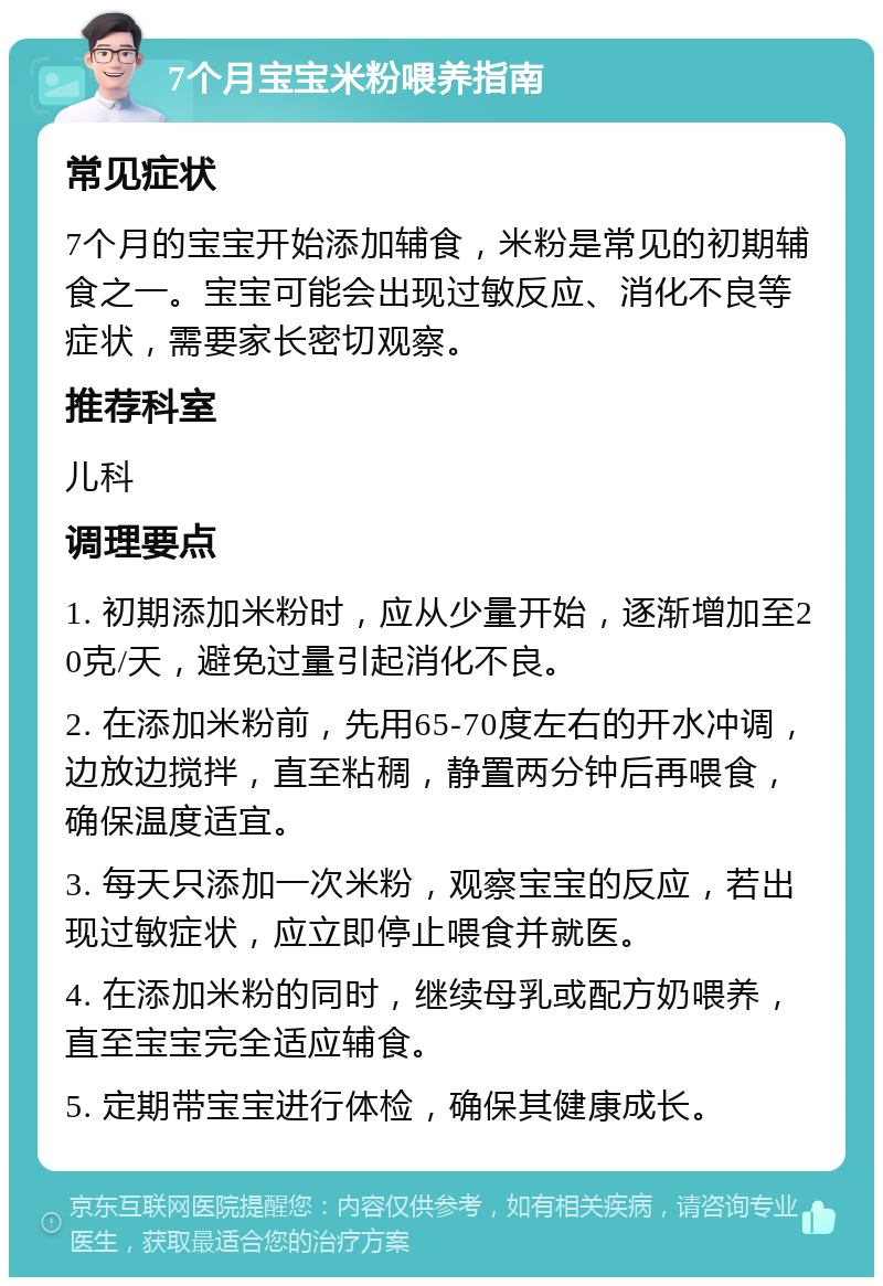 7个月宝宝米粉喂养指南 常见症状 7个月的宝宝开始添加辅食，米粉是常见的初期辅食之一。宝宝可能会出现过敏反应、消化不良等症状，需要家长密切观察。 推荐科室 儿科 调理要点 1. 初期添加米粉时，应从少量开始，逐渐增加至20克/天，避免过量引起消化不良。 2. 在添加米粉前，先用65-70度左右的开水冲调，边放边搅拌，直至粘稠，静置两分钟后再喂食，确保温度适宜。 3. 每天只添加一次米粉，观察宝宝的反应，若出现过敏症状，应立即停止喂食并就医。 4. 在添加米粉的同时，继续母乳或配方奶喂养，直至宝宝完全适应辅食。 5. 定期带宝宝进行体检，确保其健康成长。