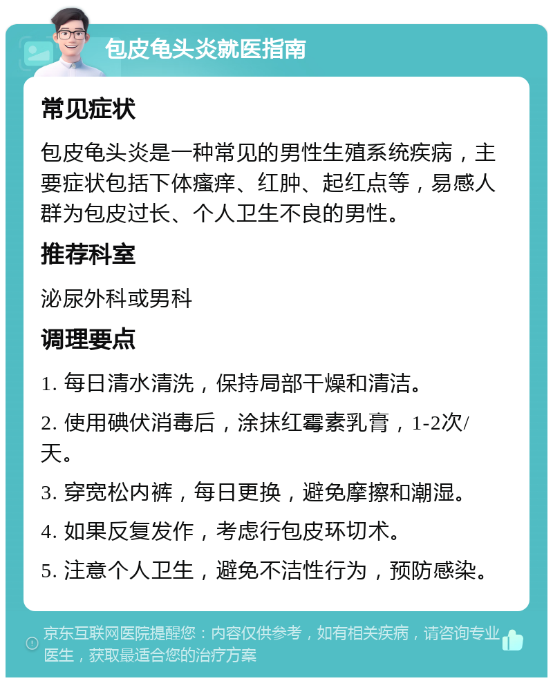 包皮龟头炎就医指南 常见症状 包皮龟头炎是一种常见的男性生殖系统疾病，主要症状包括下体瘙痒、红肿、起红点等，易感人群为包皮过长、个人卫生不良的男性。 推荐科室 泌尿外科或男科 调理要点 1. 每日清水清洗，保持局部干燥和清洁。 2. 使用碘伏消毒后，涂抹红霉素乳膏，1-2次/天。 3. 穿宽松内裤，每日更换，避免摩擦和潮湿。 4. 如果反复发作，考虑行包皮环切术。 5. 注意个人卫生，避免不洁性行为，预防感染。