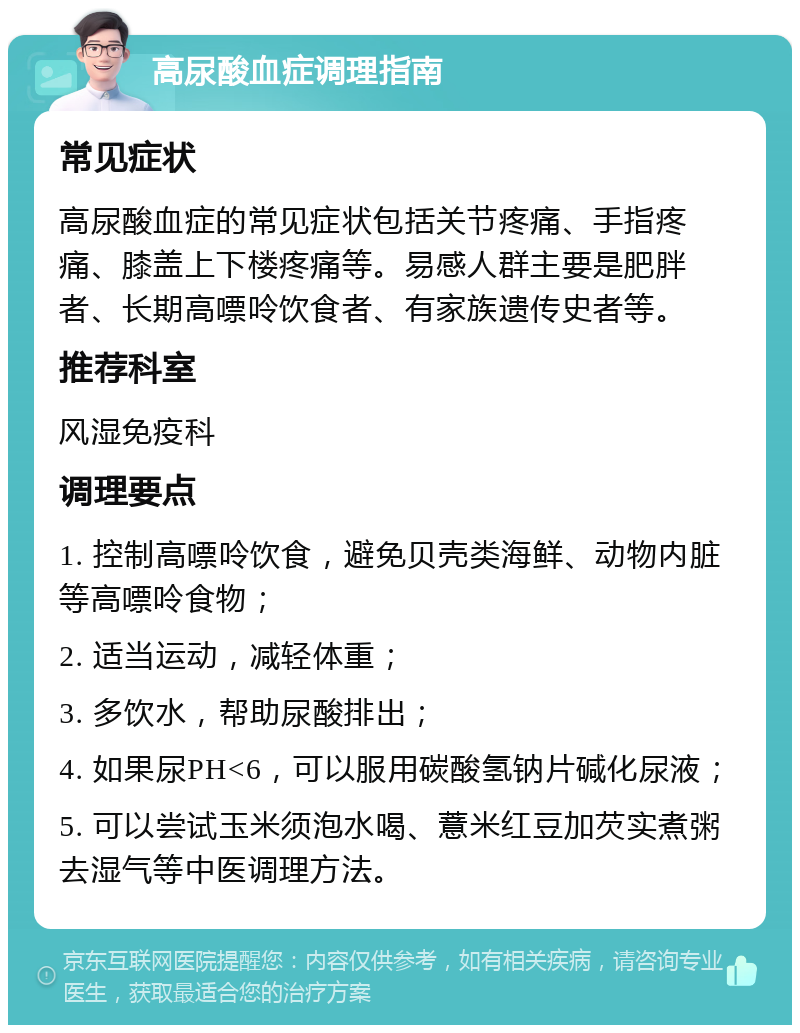 高尿酸血症调理指南 常见症状 高尿酸血症的常见症状包括关节疼痛、手指疼痛、膝盖上下楼疼痛等。易感人群主要是肥胖者、长期高嘌呤饮食者、有家族遗传史者等。 推荐科室 风湿免疫科 调理要点 1. 控制高嘌呤饮食，避免贝壳类海鲜、动物内脏等高嘌呤食物； 2. 适当运动，减轻体重； 3. 多饮水，帮助尿酸排出； 4. 如果尿PH<6，可以服用碳酸氢钠片碱化尿液； 5. 可以尝试玉米须泡水喝、薏米红豆加芡实煮粥去湿气等中医调理方法。