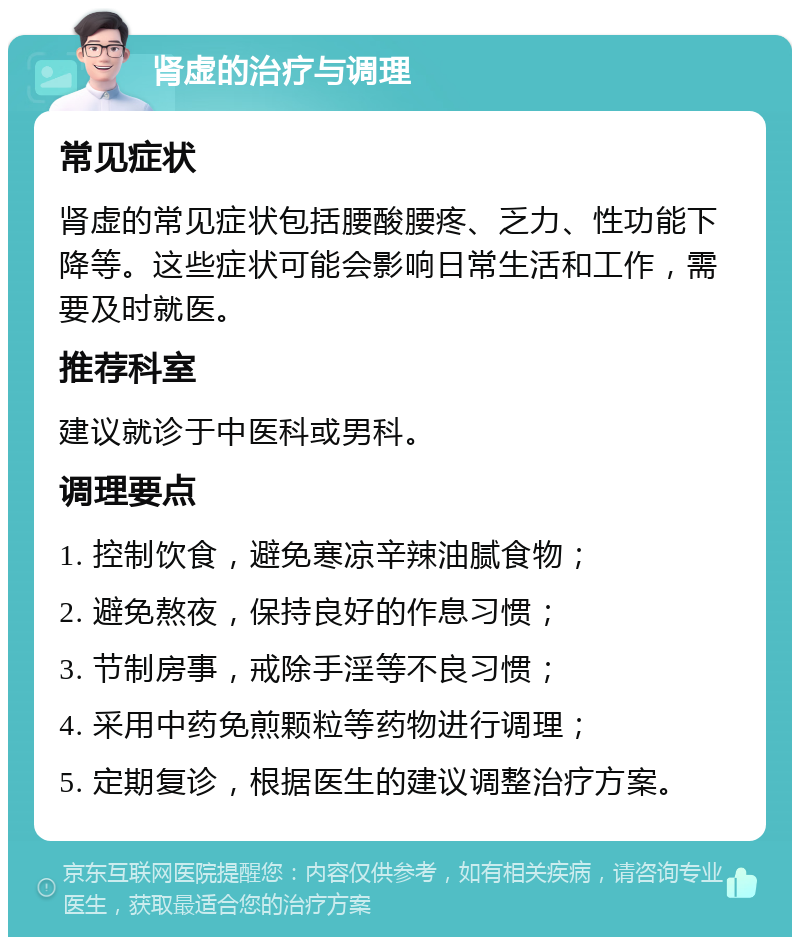 肾虚的治疗与调理 常见症状 肾虚的常见症状包括腰酸腰疼、乏力、性功能下降等。这些症状可能会影响日常生活和工作，需要及时就医。 推荐科室 建议就诊于中医科或男科。 调理要点 1. 控制饮食，避免寒凉辛辣油腻食物； 2. 避免熬夜，保持良好的作息习惯； 3. 节制房事，戒除手淫等不良习惯； 4. 采用中药免煎颗粒等药物进行调理； 5. 定期复诊，根据医生的建议调整治疗方案。